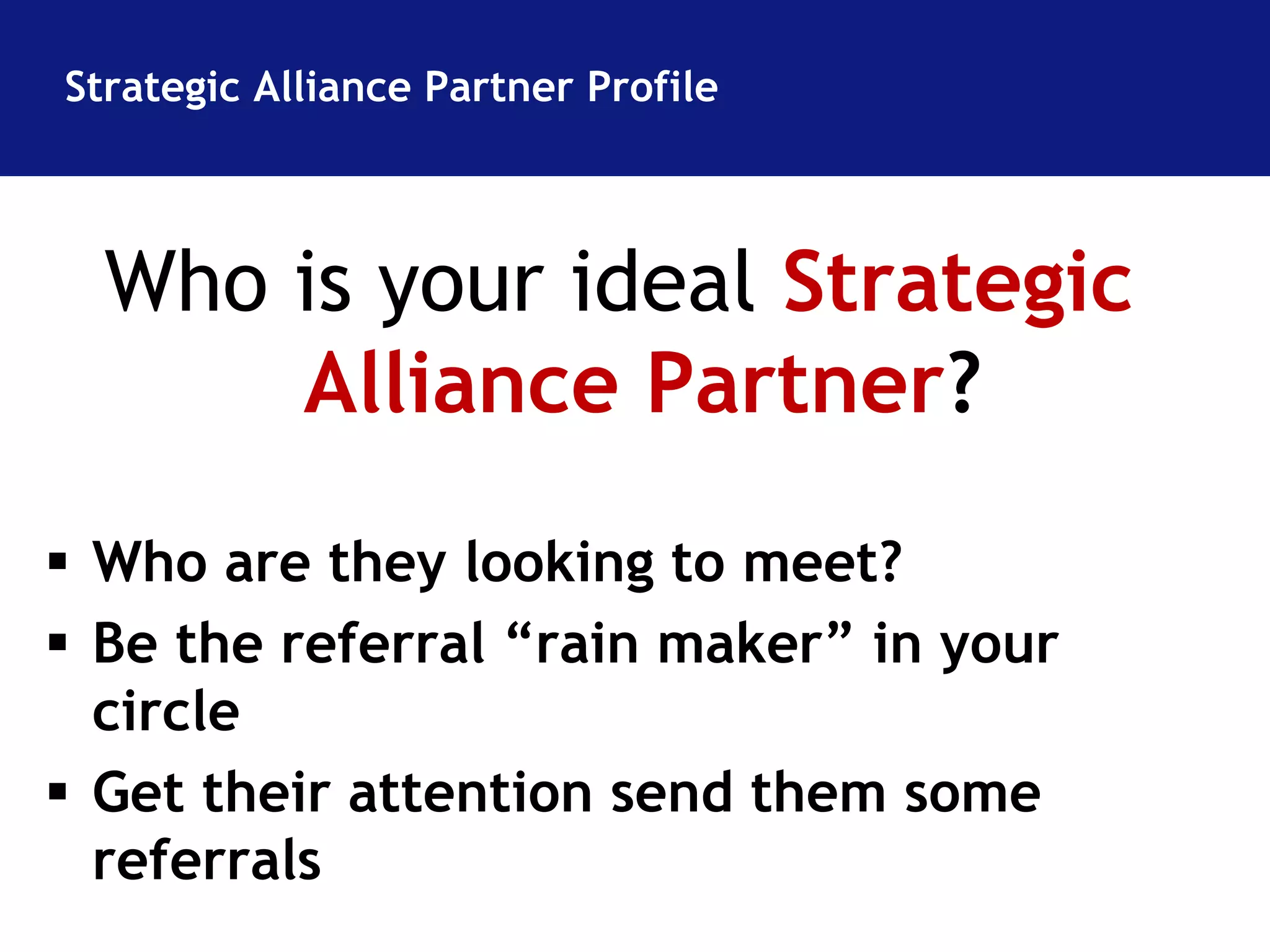 Strategic Alliance Partner Profile 
Who is your ideal Strategic 
Alliance Partner? 
 Who are they looking to meet? 
 Be the referral “rain maker” in your 
circle 
 Get their attention send them some 
referrals 
 
