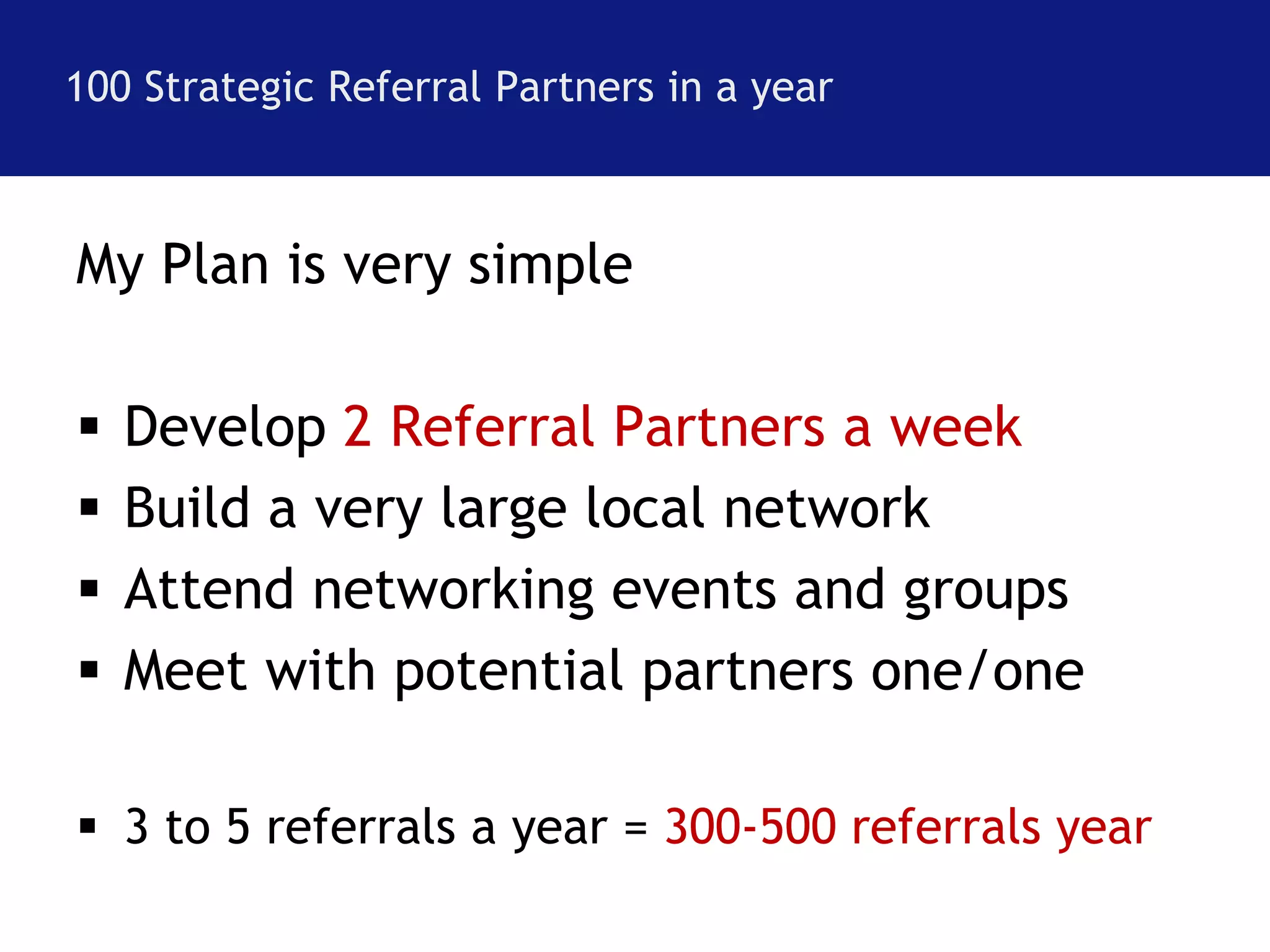 100 Strategic Referral Partners in a year 
My Plan is very simple 
 Develop 2 Referral Partners a week 
 Build a very large local network 
 Attend networking events and groups 
 Meet with potential partners one/one 
 3 to 5 referrals a year = 300-500 referrals year 
 