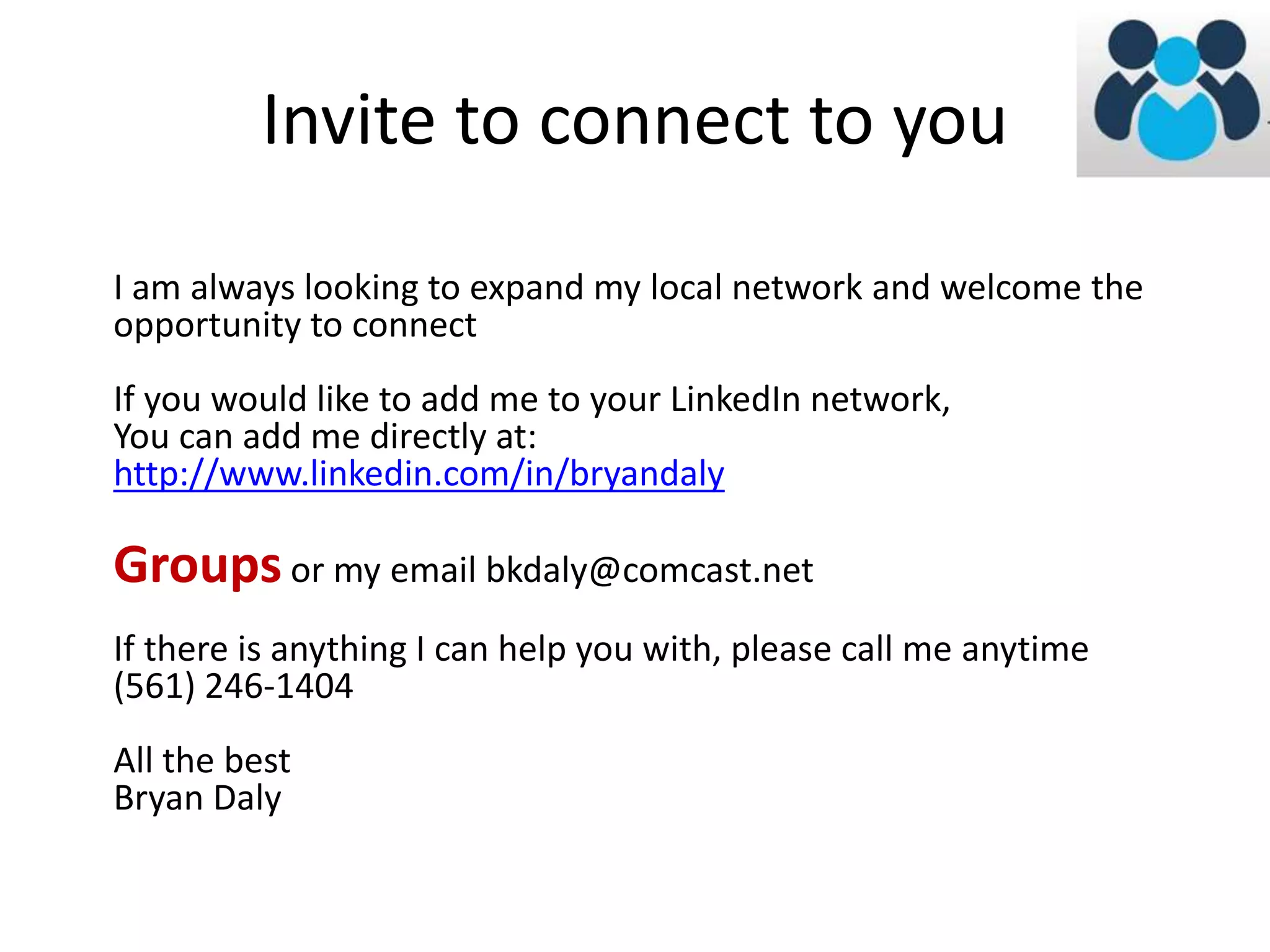 Invite to connect to you 
I am always looking to expand my local network and welcome the 
opportunity to connect 
If you would like to add me to your LinkedIn network, 
You can add me directly at: 
http://www.linkedin.com/in/bryandaly 
Groups or my email bkdaly@comcast.net 
If there is anything I can help you with, please call me anytime 
(561) 246-1404 
All the best 
Bryan Daly 
 