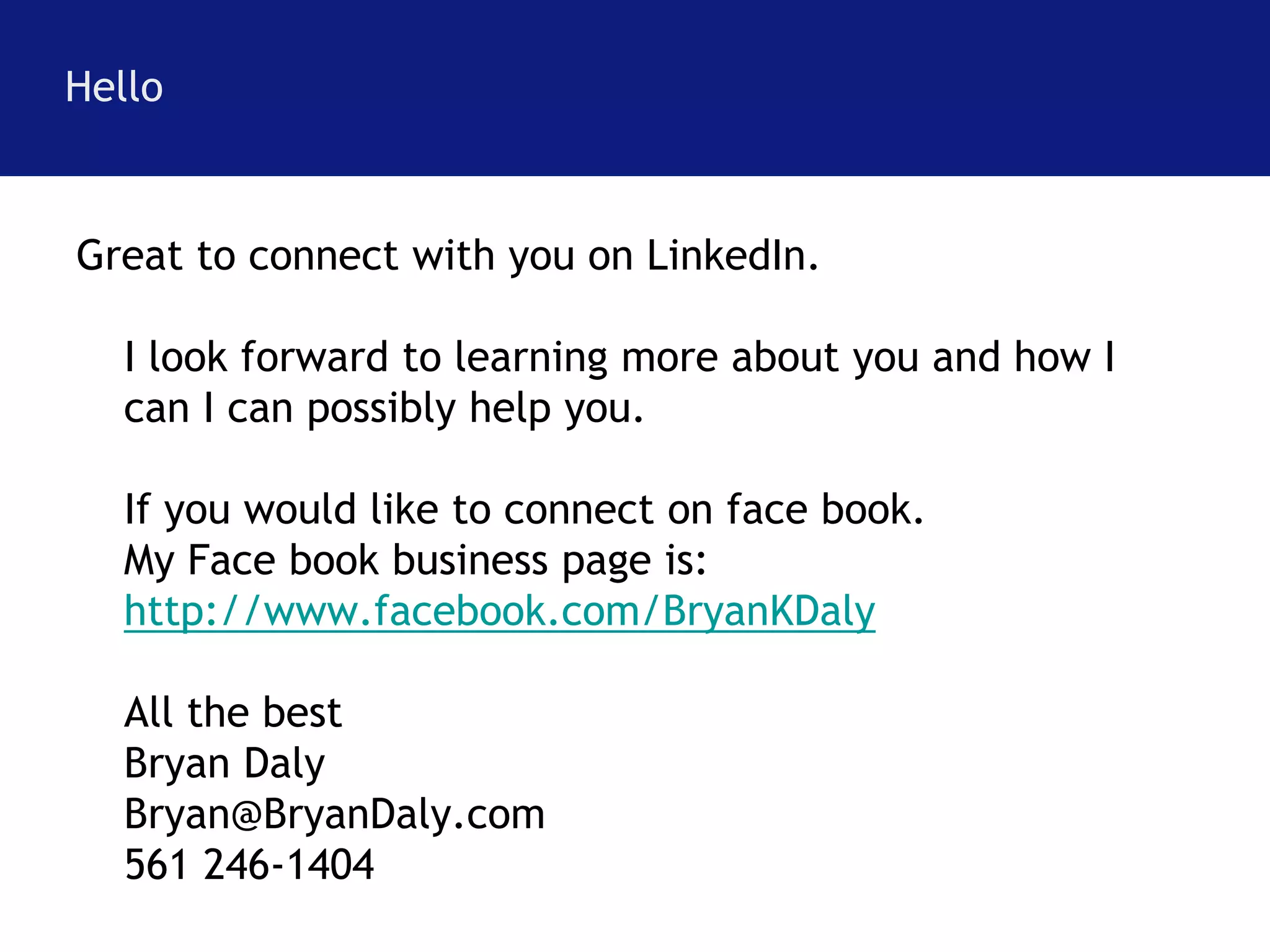 Hello 
Great to connect with you on LinkedIn. 
I look forward to learning more about you and how I 
can I can possibly help you. 
If you would like to connect on face book. 
My Face book business page is: 
http://www.facebook.com/BryanKDaly 
All the best 
Bryan Daly 
Bryan@BryanDaly.com 
561 246-1404 
 