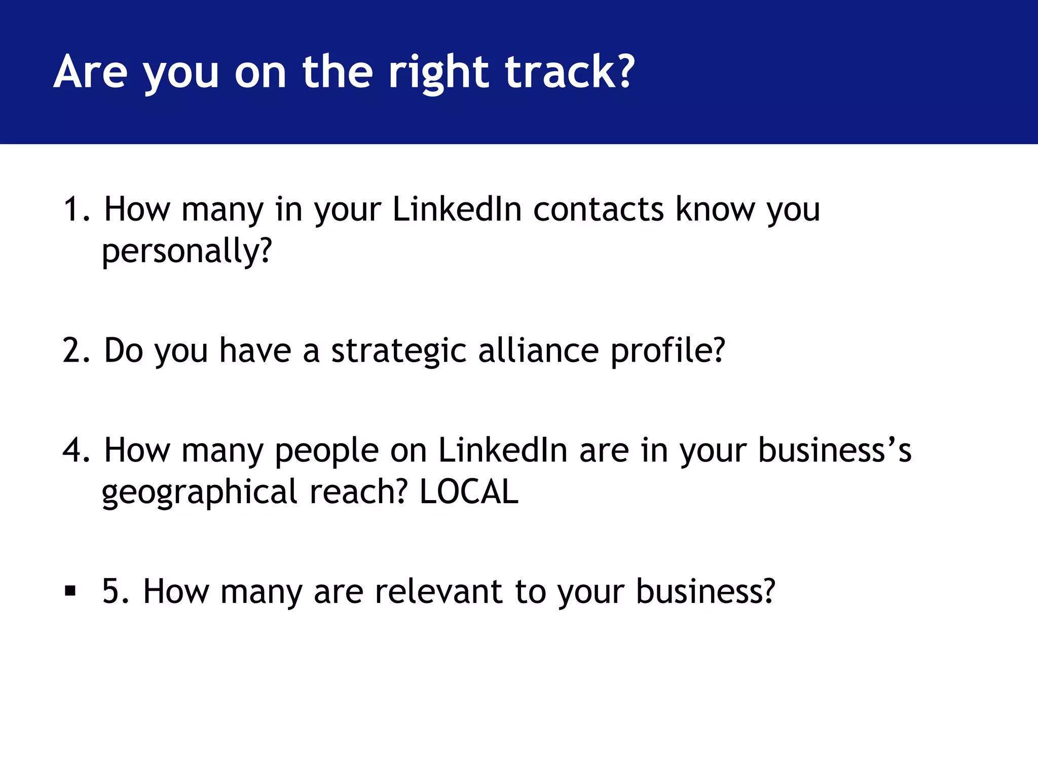 Are you on the right track? 
1. How many in your LinkedIn contacts know you 
personally? 
2. Do you have a strategic alliance profile? 
4. How many people on LinkedIn are in your business’s 
geographical reach? LOCAL 
 5. How many are relevant to your business? 
 