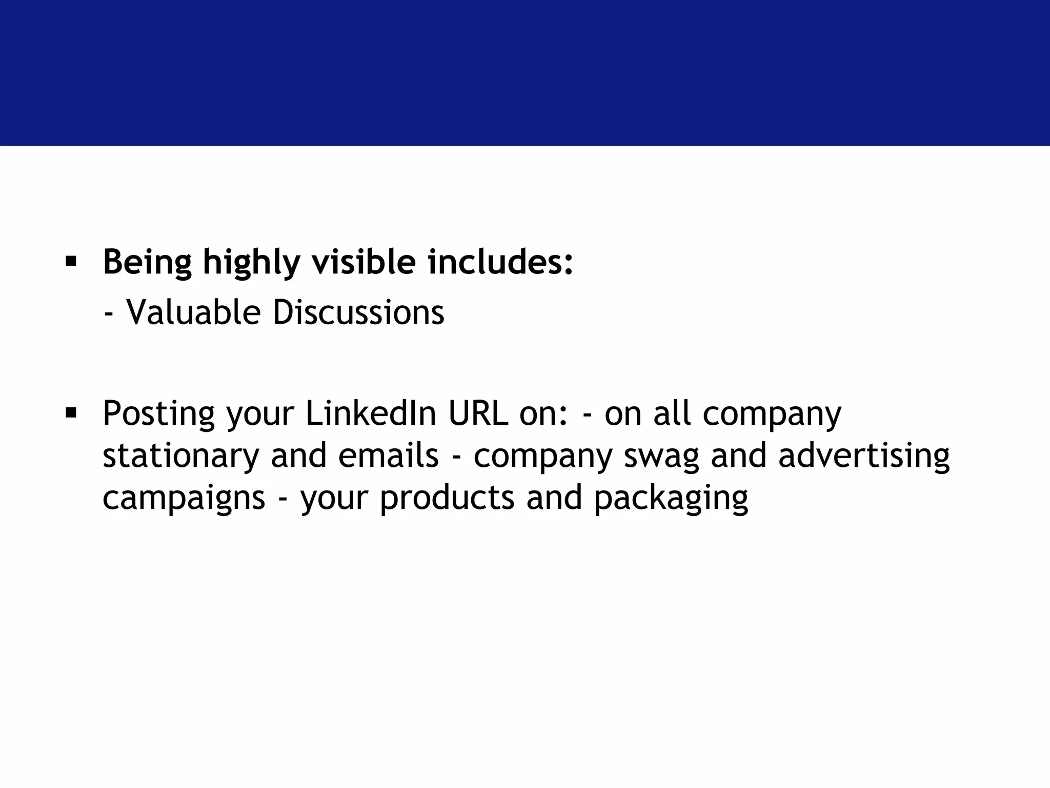  Being highly visible includes: 
- Valuable Discussions 
 Posting your LinkedIn URL on: - on all company 
stationary and emails - company swag and advertising 
campaigns - your products and packaging 
 