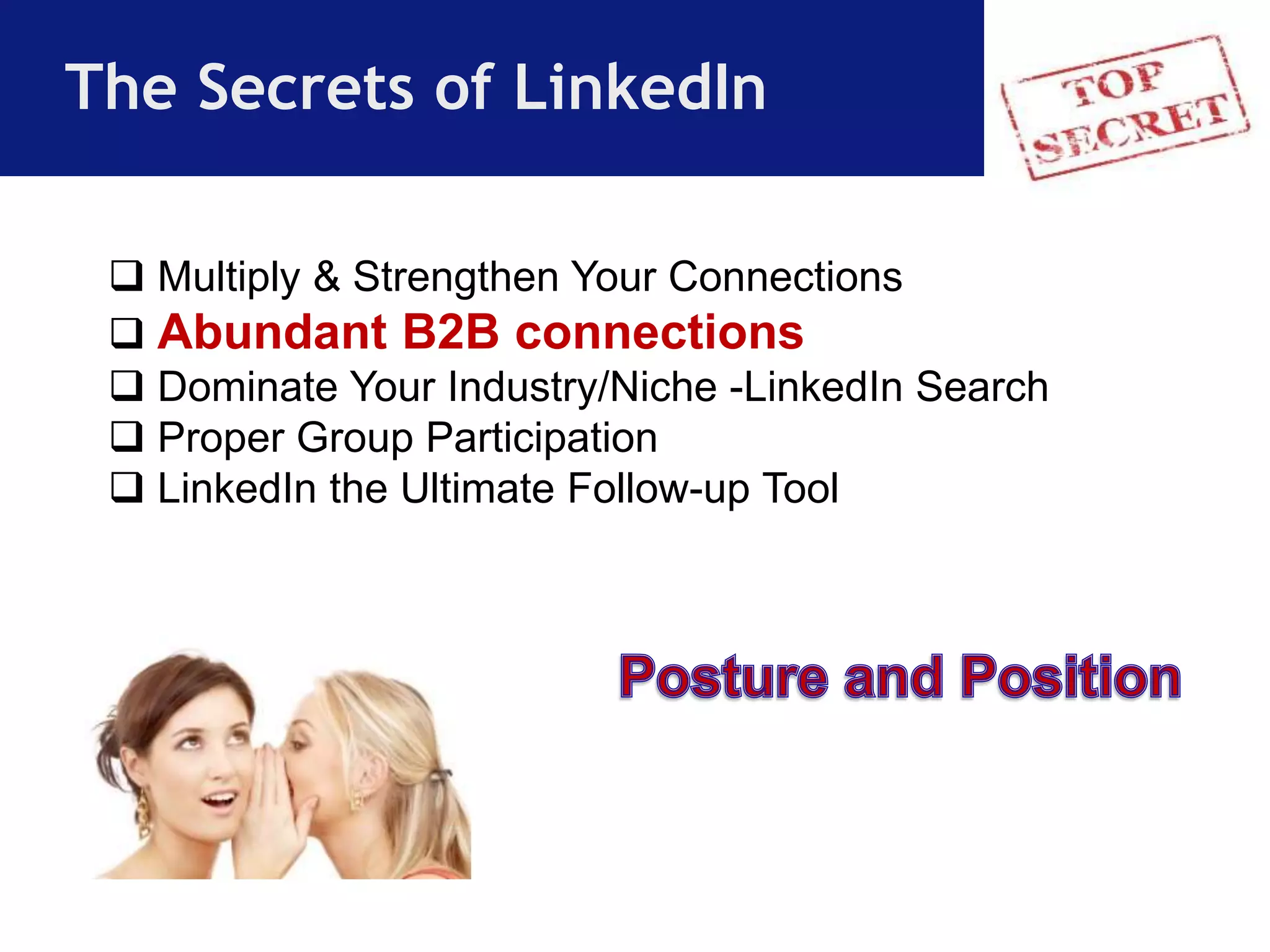 The Secrets of LinkedIn 
 Multiply & Strengthen Your Connections 
 Abundant B2B connections 
 Dominate Your Industry/Niche -LinkedIn Search 
 Proper Group Participation 
 LinkedIn the Ultimate Follow-up Tool 
 