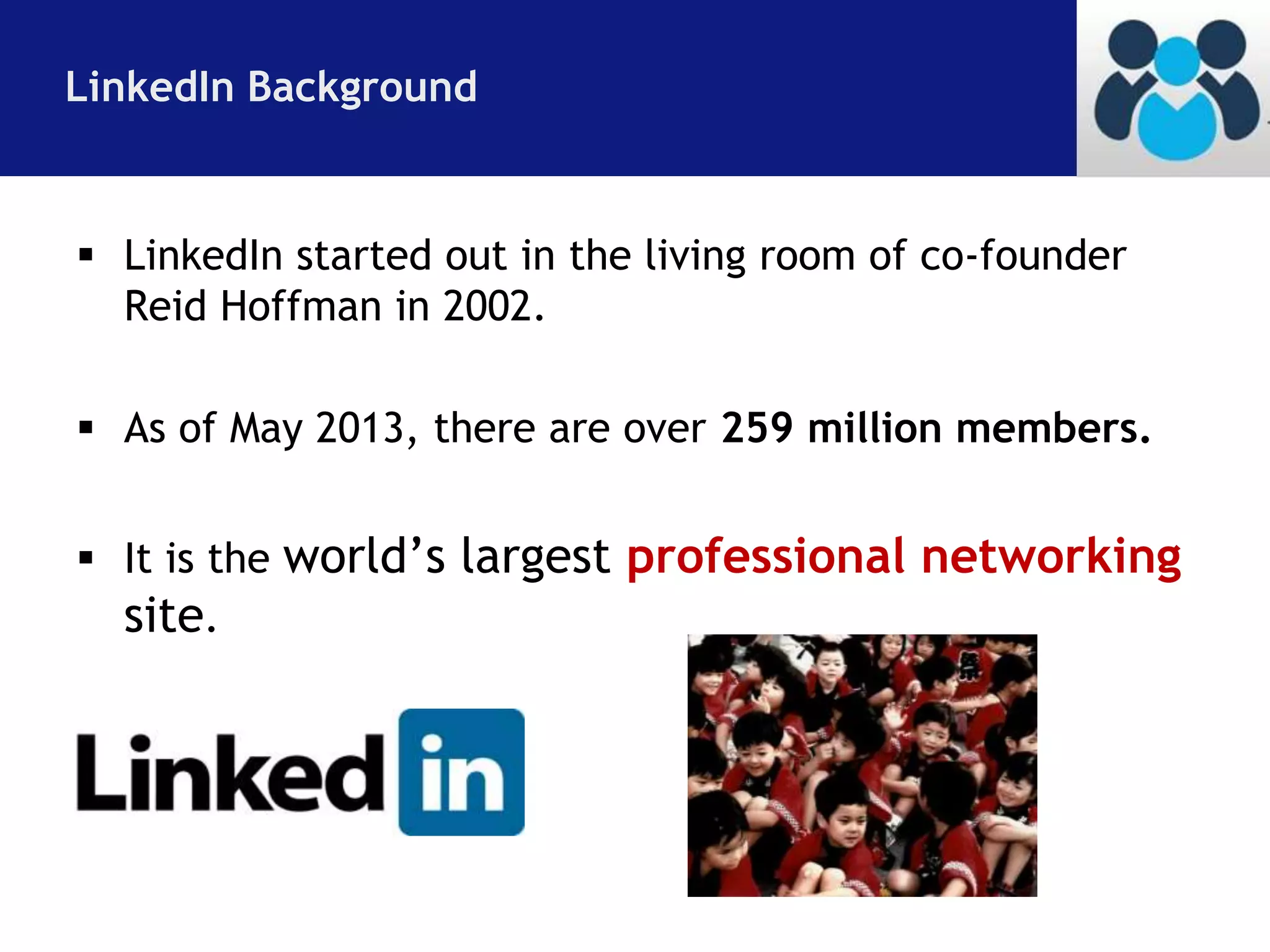 LinkedIn Background 
 LinkedIn started out in the living room of co-founder 
Reid Hoffman in 2002. 
 As of May 2013, there are over 259 million members. 
 It is the world’s largest professional networking 
site. 
 