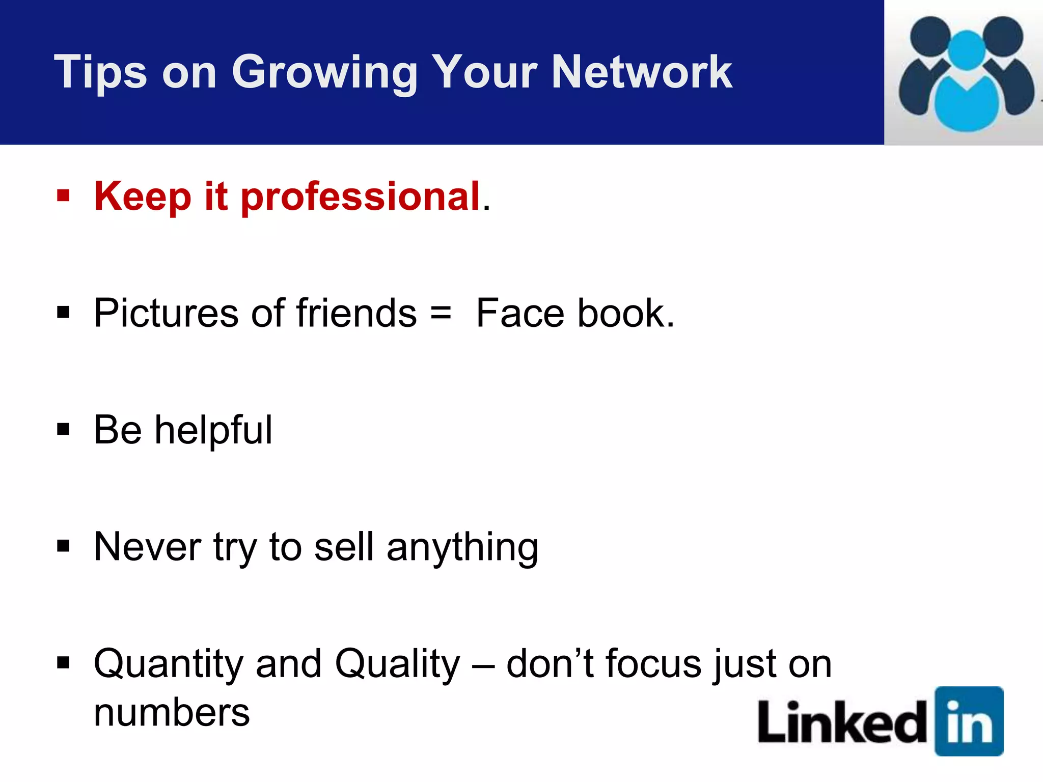 Tips on Growing Your Network 
 Keep it professional. 
 Pictures of friends = Face book. 
 Be helpful 
 Never try to sell anything 
 Quantity and Quality – don’t focus just on 
numbers 
 