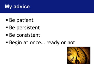 My advice 
 Be patient 
 Be persistent 
 Be consistent 
 Begin at once… ready or not 
 