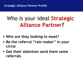 Strategic Alliance Partner Profile 
Who is your ideal Strategic 
Alliance Partner? 
 Who are they looking to meet? 
 Be the referral “rain maker” in your 
circle 
 Get their attention send them some 
referrals 
 