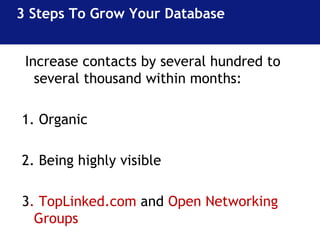 3 Steps To Grow Your Database 
Increase contacts by several hundred to 
several thousand within months: 
1. Organic 
2. Being highly visible 
3. TopLinked.com and Open Networking 
Groups 
 