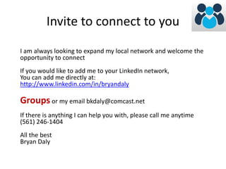 Invite to connect to you 
I am always looking to expand my local network and welcome the 
opportunity to connect 
If you would like to add me to your LinkedIn network, 
You can add me directly at: 
http://www.linkedin.com/in/bryandaly 
Groups or my email bkdaly@comcast.net 
If there is anything I can help you with, please call me anytime 
(561) 246-1404 
All the best 
Bryan Daly 
 