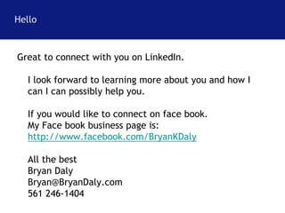 Hello 
Great to connect with you on LinkedIn. 
I look forward to learning more about you and how I 
can I can possibly help you. 
If you would like to connect on face book. 
My Face book business page is: 
http://www.facebook.com/BryanKDaly 
All the best 
Bryan Daly 
Bryan@BryanDaly.com 
561 246-1404 
 