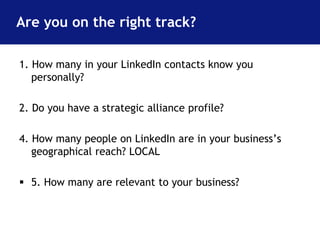 Are you on the right track? 
1. How many in your LinkedIn contacts know you 
personally? 
2. Do you have a strategic alliance profile? 
4. How many people on LinkedIn are in your business’s 
geographical reach? LOCAL 
 5. How many are relevant to your business? 
 