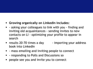  Growing organically on LinkedIn includes: 
 - asking your colleagues to link with you - finding and 
inviting old acquaintances - sending invites to new 
contacts on LI - optimizing your profile to appear in 
search 
 results 20-70 times a day - importing your address 
book into LinkedIn 
 - mass emailing and inviting people to connect 
 - responding to Polls and Discussions so 
 people see you and invite you to connect 
 