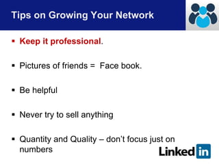 Tips on Growing Your Network 
 Keep it professional. 
 Pictures of friends = Face book. 
 Be helpful 
 Never try to sell anything 
 Quantity and Quality – don’t focus just on 
numbers 
 