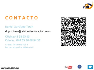 www.viin.com.mxwww.viin.com.mx
C O N T A C T O
d.garcilazo@visioneinnovacion.com
Daniel Garcilazo Terán
Oficina:43 98 93 93
Celular: 044 55 50 68 94 33
Calzada las armas 415 B
Del. Azcapotzalco, México D.F.
 