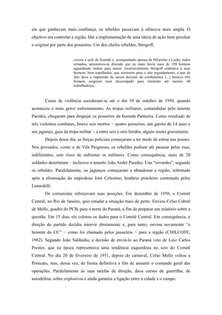 em que ganhavam mais confiança, os rebeldes passavam à ofensiva mais ampla. O
objetivo era controlar a região. Daí a implementação de uma tática de ação bem peculiar
e original por parte dos posseiros. Um dos chefes rebeldes, Strogoff,
cercou a sede da fazenda e, acompanhado apenas de Hilarinho e Lazão, todos
armados, apresentou-se dizendo que no mato havia mais de 150 homens
aguardando ordem para atacar. Invariavelmente Strogoff ordenava a seus
homens, bem espalhados, que atirassem para o alto seguidamente, o que de
fato dava a impressão de serem dezenas de combatentes [...] bastava três
homens surgirem num descampado para intimidar até mesmo 60
trabalhadores...
Cenas de violência sucederam-se até o dia 10 de outubro de 1950, quando
aconteceu o mais grave enfrentamento. As tropas militares, comandadas pelo tenente
Paredes, chegaram para despejar os posseiros da fazenda Palmeira. Como resultado de
três violentos combates, houve seis mortos − quatro posseiros, um garoto de 14 anos e
um jagunço, guia da tropa militar − e entre seis e oito feridos, alguns muito gravemente.
Depois desse dia, as forças policiais começaram a ter medo de entrar nas posses.
Nos povoados, como o de Vila Progresso, os rebeldes podiam até passear pelas ruas,
indiferentes, sem risco de enfrentar os militares. Como consequência, mais de 20
soldados desertaram – inclusive o tenente João André Paredes. Uns “covardes”, segundo
os rebeldes. Paralelamente, os jagunços começaram a abandonar a região, sobretudo
após a eliminação do impiedoso José Celestino, lendário pistoleiro contratado pelos
Lunardelli.
Os comunistas reforçavam suas posições. Em dezembro de 1950, o Comitê
Central, no Rio de Janeiro, quis estudar a situação mais de perto. Enviou Celso Cabral
de Mello, quadro do PCB, para o norte do Paraná, a fim de preparar um relatório sobre a
questão. Em 15 dias, ele coletou os dados para o Comitê Central. Em consequência, a
direção do partido decidiu intervir diretamente e, para tanto, enviou novamente “o
homem do CC” − como foi chamado pelos posseiros − para a região (CHILCOTE,
1982). Segundo João Saldanha, a decisão de enviá-lo ao Paraná veio de Luiz Carlos
Prestes, que na época representava uma tendência esquerdista no seio do Comitê
Central. No dia 20 de fevereiro de 1951, depois do carnaval, Celso Mello voltou a
Porecatu, mas, dessa vez, de forma definitiva a fim de assumir o comando geral das
operações. Paralelamente às suas tarefas de direção, dava cursos de guerrilha, de
autodefesa, sobre explosivos e ainda garantia a ligação entre a cidade e o campo.
 