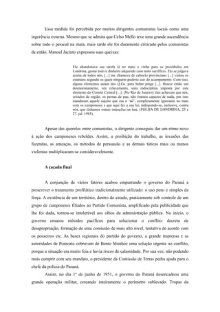 Essa medida foi percebida por muitos dirigentes comunistas locais como uma
ingerência externa. Mesmo que se admita que Celso Mello teve uma grande ascendência
sobre todo o pessoal na mata, mais tarde ele foi duramente criticado pelos comunistas
de então. Manoel Jacinto expressou suas queixas:
Ele abandonava sua tarefa lá no mato e vinha para os prostíbulos em
Londrina, gastar todo o dinheiro adquirido com tanto sacrifício. Ele se julgava
acima de todos nós, [...] me chamava de caboclo provinciano [...] violou os
estatutos segundo os quais ninguém poderia sair do acampamento. Com isso,
alguns elementos saíam dos Q.Gs. para beber pinga [...]. Houve então um
desmoronamento, um relaxamento, uma indisciplina imposta por este
elemento do Comitê Central [...]. [No Rio de Janeiro] eles achavam que nós,
crioulos da região, os pernas de pau, não éramos capazes de nada, por isso
mandaram aquele sujeito que era o „tal‟, completamente ignorante no trato
com os camponeses e que aqui fez a sua lei, indispondo-se, inclusive, contra
nós, que tínhamos outras intenções na luta. (FOLHA DE LONDRINA, 23 e
27. jul. 1985).
Apesar das querelas entre comunistas, o dirigente conseguiu dar um ritmo novo
à ação dos camponeses rebeldes. Assim, a proibição do trabalho, as invasões das
fazendas, as ameaças, os métodos de persuasão e as demais táticas mais ou menos
violentas multiplicaram-se consideravelmente.
A caçada final
A conjunção de vários fatores acabou empurrando o governo do Paraná a
prescrever o tratamento profilático tradicionalmente utilizado: o uso puro e simples da
força. A existência de um território, dentro do estado, praticamente sob controle de um
grupo de camponeses filiados ao Partido Comunista, amplificado pela publicidade que
lhe foi dada, tornou-se intolerável aos olhos da administração pública. No início, o
governo ensaiou métodos pacíficos para solucionar o conflito: decreto de
desapropriação, formação de uma comissão de mais alto nível, tentativa de acordo com
os posseiros etc. As bases regionais do partido do governo, a grande imprensa e as
autoridades de Porecatu cobravam de Bento Munhoz uma solução urgente ao conflito,
porque a situação era muito feia e havia riscos de calamidade. Por sua vez, não podendo
mais cumprir com seu mandato, o presidente da Comissão de Terras pediu ajuda para o
chefe da polícia do Paraná.
Assim, no dia 1º de junho de 1951, o governo do Paraná desencadeou uma
grande operação militar, cercando inteiramente o perímetro sublevado. Tropas da
 