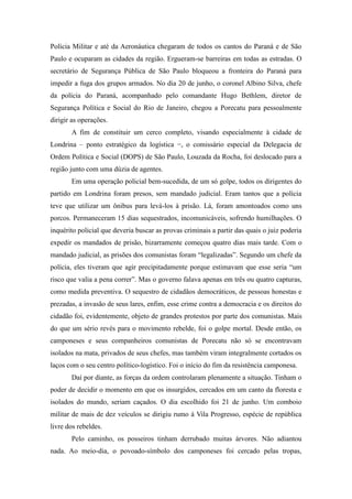 Polícia Militar e até da Aeronáutica chegaram de todos os cantos do Paraná e de São
Paulo e ocuparam as cidades da região. Ergueram-se barreiras em todas as estradas. O
secretário de Segurança Pública de São Paulo bloqueou a fronteira do Paraná para
impedir a fuga dos grupos armados. No dia 20 de junho, o coronel Albino Silva, chefe
da polícia do Paraná, acompanhado pelo comandante Hugo Bethlem, diretor de
Segurança Política e Social do Rio de Janeiro, chegou a Porecatu para pessoalmente
dirigir as operações.
A fim de constituir um cerco completo, visando especialmente à cidade de
Londrina – ponto estratégico da logística −, o comissário especial da Delegacia de
Ordem Política e Social (DOPS) de São Paulo, Louzada da Rocha, foi deslocado para a
região junto com uma dúzia de agentes.
Em uma operação policial bem-sucedida, de um só golpe, todos os dirigentes do
partido em Londrina foram presos, sem mandado judicial. Eram tantos que a polícia
teve que utilizar um ônibus para levá-los à prisão. Lá, foram amontoados como uns
porcos. Permaneceram 15 dias sequestrados, incomunicáveis, sofrendo humilhações. O
inquérito policial que deveria buscar as provas criminais a partir das quais o juiz poderia
expedir os mandados de prisão, bizarramente começou quatro dias mais tarde. Com o
mandado judicial, as prisões dos comunistas foram “legalizadas”. Segundo um chefe da
polícia, eles tiveram que agir precipitadamente porque estimavam que esse seria “um
risco que valia a pena correr”. Mas o governo falava apenas em três ou quatro capturas,
como medida preventiva. O sequestro de cidadãos democráticos, de pessoas honestas e
prezadas, a invasão de seus lares, enfim, esse crime contra a democracia e os direitos do
cidadão foi, evidentemente, objeto de grandes protestos por parte dos comunistas. Mais
do que um sério revés para o movimento rebelde, foi o golpe mortal. Desde então, os
camponeses e seus companheiros comunistas de Porecatu não só se encontravam
isolados na mata, privados de seus chefes, mas também viram integralmente cortados os
laços com o seu centro político-logístico. Foi o início do fim da resistência camponesa.
Daí por diante, as forças da ordem controlaram plenamente a situação. Tinham o
poder de decidir o momento em que os insurgidos, cercados em um canto da floresta e
isolados do mundo, seriam caçados. O dia escolhido foi 21 de junho. Um comboio
militar de mais de dez veículos se dirigiu rumo à Vila Progresso, espécie de república
livre dos rebeldes.
Pelo caminho, os posseiros tinham derrubado muitas árvores. Não adiantou
nada. Ao meio-dia, o povoado-símbolo dos camponeses foi cercado pelas tropas,
 