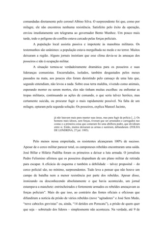comandadas diretamente pelo coronel Albino Silva. O surpreendente foi que, como por
milagre, ele não encontrou nenhuma resistência. Satisfeito pelo êxito da operação,
enviou imediatamente um telegrama ao governador Bento Munhoz. Um pouco mais
tarde, todo o polígono do conflito estava cercado pelas forças policiais.
A população local assistia passiva e impotente às manobras militares. Os
testemunhos são unânimes: a população estava mergulhada no medo e no terror. Muitos
deixaram a região. Alguns jornais insistiam que esse clima devia-se às ameaças dos
posseiros e não à ocupação militar.
A situação tornou-se verdadeiramente dramática para os posseiros e suas
lideranças comunistas. Encurralados, isolados, também desgastados pelos meses
passados na mata, aos poucos eles foram desistindo pelo cansaço de uma luta que,
segundo entendiam, não levou a nada. Sobre essa terra maldita, vivendo como animais,
esperando morrer ou serem mortos, eles não tinham muitas escolhas: ou enfrentar as
tropas militares, continuando as ações de comando, o que seria talvez heróico, mas
certamente suicida, ou procurar fugir o mais rapidamente possível. Na falta de um
milagre, optaram pela segunda solução. Os posseiros, explica Manoel Jacinto,
já não lutavam mais para manter suas áreas, mas para fugir da polícia [...]. Os
homens mais idosos, sem forças, tiveram que ser arrastados e carregados nas
costas e a primeira coisa que comeram foi uma abóbora podre, que dividiram
entre si. Então, muitos deixaram as armas e sumiram, debandaram. (FOLHA
DE LONDRINA, 27.jul. 1985).
Pelo menos nessa empreitada, os resistentes alcançaram 100% de sucesso.
Apesar de o cerco militar parecer total, os camponeses rebeldes encontraram uma saída.
José Billar e Hilário Padilha foram os primeiros a deixar a luta armada. O jornalista
Pedro Felismino afirmou que os posseiros dispunham de um plano militar de retirada
para escapar. A eficácia do esquema e também a debilidade – talvez proposital – do
cerco policial são, no mínimo, surpreendentes. Tudo leva a pensar que não houve um
campo de batalha nem a menor resistência por parte dos rebeldes. Apesar disso,
ironizando ou desconhecendo absolutamente o que havia acontecido, um jornal
estampava a manchete: entrincheirados e fortemente armados os rebeldes ameaçavam as
forças policiais”. Mais do que isso, ao contrário das fontes oficiais e oficiosas que
difundiram a notícia da prisão de vários rebeldes (nove “agitadores” e José Sem Medo,
“nove caboclos grevistas” ou, ainda, “14 detidos em Porecatu”), a prisão de quem quer
que seja – sobretudo dos líderes – simplesmente não aconteceu. Na verdade, até 9 de
 