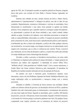 agosto de 1951, dos 15 principais acusados no inquérito policial em Porecatu, ninguém
havia sido preso, com exceção de Celso Mello e Newton Câmara, capturados em
Londrina.
Somente dois rebeldes da base, Alcides Ferreira da Silva e Mario Verone,
apresentaram-se “espontaneamente” à delegacia de polícia, mas não se sabe em que
condições. Repentinamente, tornaram-se informantes e serviram às autoridades, fosse
denunciando os recalcitrantes e suas ações, fosse guiando os agentes nas batidas
policiais. Esses camponeses que o aparelho repressivo conseguiu cooptar desculparam-
se, apresentando o pretexto de que foram enrolados e que, contra vontade, tinham
aderido ao grupo. Fazendo-se de ingênuos, esses indivíduos procuraram se escapar de
todas as responsabilidades relacionadas ao conflito. A imagem do posseiro manobrado
pelos comunistas foi, aliás, muito bem aceita e reproduzida pela polícia e pela imprensa.
Considerando que não se tratava dos dirigentes, a polícia não tinha qualquer interesse
em incriminá-los. Ao mesmo tempo, essa imagem encaixava-se na representação social
negativa dos comunistas, que as elites se esforçavam por instituir. Porém, é possível
que, finalmente, em um clima de desespero e pânico, a coação física tenha sido utilizada
no campo rebelde para conter a hemorragia das deserções.
Aliviados, a mídia, o governo, os fazendeiros misericordiosos, em suma, todos
os filantropos se alegraram pela ausência de sangue derramado, o “sangue generoso de
brasileiros que tinham sido enganados”. A habilidade do coronel Albino Silva,
“brilhante oficial”, tinha permitido um “trabalho limpo”. Com o mesmo entusiasmo, o
Estado Maior das forças militares felicitou-se pelo desempenho. O presidente da
República foi também mantido informado do êxito da operação de Porecatu.
No entanto, em meio à harmonia geral, levantaram-se algumas vozes
dissonantes, como a de José Hoffmann, deputado do Partido Trabalhista Brasileiro, que
exigia explicações sobre os acontecimentos e ameaçava romper com a maioria
governista.
Afastados os rebeldes, a Comissão de Terras retomou suas atividades. Dando
crédito aos informes oficiais do governo e às declarações oficiosas do PCB, o problema
fundiário teria sido solucionado graças ao deslocamento e assentamento dos posseiros
em uma outra região do Paraná. Segundo as autoridades, após o conflito, 380 famílias
de posseiros, cerca de 1.520 pessoas, foram reassentadas. Segundo o Partido Comunista,
o movimento foi vitorioso porque os posseiros ganharam seus lotes. De qualquer forma,
comparando essas reações otimistas com as estimativas do número de posseiros
 