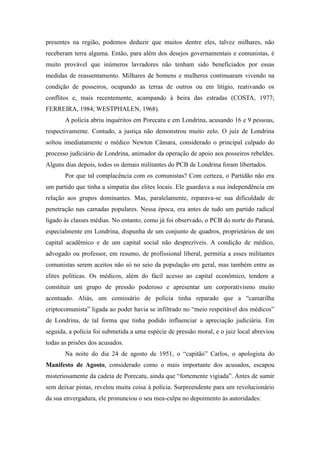 presentes na região, podemos deduzir que muitos dentre eles, talvez milhares, não
receberam terra alguma. Então, para além dos desejos governamentais e comunistas, é
muito provável que inúmeros lavradores não tenham sido beneficiados por essas
medidas de reassentamento. Milhares de homens e mulheres continuaram vivendo na
condição de posseiros, ocupando as terras de outros ou em litígio, reativando os
conflitos e, mais recentemente, acampando à beira das estradas (COSTA, 1977;
FERREIRA, 1984; WESTPHALEN, 1968).
A polícia abriu inquéritos em Porecatu e em Londrina, acusando 16 e 9 pessoas,
respectivamente. Contudo, a justiça não demonstrou muito zelo. O juiz de Londrina
soltou imediatamente o médico Newton Câmara, considerado o principal culpado do
processo judiciário de Londrina, animador da operação de apoio aos posseiros rebeldes.
Alguns dias depois, todos os demais militantes do PCB de Londrina foram libertados.
Por que tal complacência com os comunistas? Com certeza, o Partidão não era
um partido que tinha a simpatia das elites locais. Ele guardava a sua independência em
relação aos grupos dominantes. Mas, paralelamente, reparava-se sua dificuldade de
penetração nas camadas populares. Nessa época, era antes de tudo um partido radical
ligado às classes médias. No entanto, como já foi observado, o PCB do norte do Paraná,
especialmente em Londrina, dispunha de um conjunto de quadros, proprietários de um
capital acadêmico e de um capital social não desprezíveis. A condição de médico,
advogado ou professor, em resumo, de profissional liberal, permitia a esses militantes
comunistas serem aceitos não só no seio da população em geral, mas também entre as
elites políticas. Os médicos, além do fácil acesso ao capital econômico, tendem a
constituir um grupo de pressão poderoso e apresentar um corporativismo muito
acentuado. Aliás, um comissário de polícia tinha reparado que a “camarilha
criptocomunista” ligada ao poder havia se infiltrado no “meio respeitável dos médicos”
de Londrina, de tal forma que tinha podido influenciar a apreciação judiciária. Em
seguida, a polícia foi submetida a uma espécie de pressão moral, e o juiz local abreviou
todas as prisões dos acusados.
Na noite do dia 24 de agosto de 1951, o “capitão” Carlos, o apologista do
Manifesto de Agosto, considerado como o mais importante dos acusados, escapou
misteriosamente da cadeia de Porecatu, ainda que “fortemente vigiada”. Antes de sumir
sem deixar pistas, revelou muita coisa à polícia. Surpreendente para um revolucionário
da sua envergadura, ele pronunciou o seu mea-culpa no depoimento às autoridades:
 