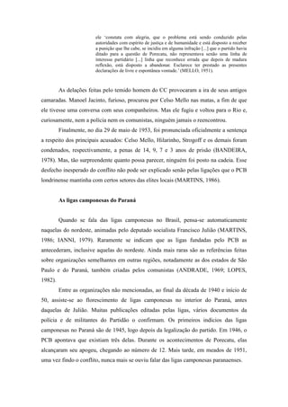 ele „constata com alegria, que o problema está sendo conduzido pelas
autoridades com espírito de justiça e de humanidade e está disposto a receber
a punição que lhe cabe, se incidiu em alguma infração [...] que o partido havia
ditado para a questão de Porecatu, não representava senão uma linha de
interesse partidário [...] linha que reconhece errada que depois de madura
reflexão, está disposto a abandonar. Esclarece ter prestado as presentes
declarações de livre e espontânea vontade.‟ (MELLO, 1951).
As delações feitas pelo temido homem do CC provocaram a ira de seus antigos
camaradas. Manoel Jacinto, furioso, procurou por Celso Mello nas matas, a fim de que
ele tivesse uma conversa com seus companheiros. Mas ele fugiu e voltou para o Rio e,
curiosamente, nem a polícia nem os comunistas, ninguém jamais o reencontrou.
Finalmente, no dia 29 de maio de 1953, foi pronunciada oficialmente a sentença
a respeito dos principais acusados: Celso Mello, Hilarinho, Strogoff e os demais foram
condenados, respectivamente, a penas de 14, 9, 7 e 3 anos de prisão (BANDEIRA,
1978). Mas, tão surpreendente quanto possa parecer, ninguém foi posto na cadeia. Esse
desfecho inesperado do conflito não pode ser explicado senão pelas ligações que o PCB
londrinense mantinha com certos setores das elites locais (MARTINS, 1986).
As ligas camponesas do Paraná
Quando se fala das ligas camponesas no Brasil, pensa-se automaticamente
naquelas do nordeste, animadas pelo deputado socialista Francisco Julião (MARTINS,
1986; IANNI, 1979). Raramente se indicam que as ligas fundadas pelo PCB as
antecederam, inclusive aquelas do nordeste. Ainda mais raras são as referências feitas
sobre organizações semelhantes em outras regiões, notadamente as dos estados de São
Paulo e do Paraná, também criadas pelos comunistas (ANDRADE, 1969; LOPES,
1982).
Entre as organizações não mencionadas, ao final da década de 1940 e início de
50, assiste-se ao florescimento de ligas camponesas no interior do Paraná, antes
daquelas de Julião. Muitas publicações editadas pelas ligas, vários documentos da
polícia e de militantes do Partidão o confirmam. Os primeiros indícios das ligas
camponesas no Paraná são de 1945, logo depois da legalização do partido. Em 1946, o
PCB apontava que existiam três delas. Durante os acontecimentos de Porecatu, elas
alcançaram seu apogeu, chegando ao número de 12. Mais tarde, em meados de 1951,
uma vez findo o conflito, nunca mais se ouviu falar das ligas camponesas paranaenses.
 