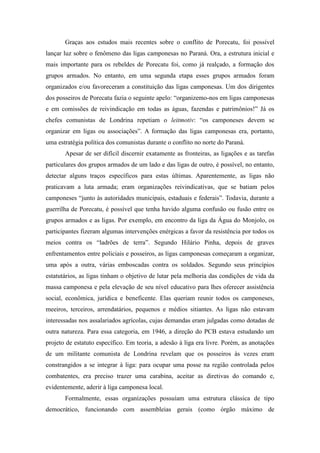 Graças aos estudos mais recentes sobre o conflito de Porecatu, foi possível
lançar luz sobre o fenômeno das ligas camponesas no Paraná. Ora, a estrutura inicial e
mais importante para os rebeldes de Porecatu foi, como já realçado, a formação dos
grupos armados. No entanto, em uma segunda etapa esses grupos armados foram
organizados e/ou favoreceram a constituição das ligas camponesas. Um dos dirigentes
dos posseiros de Porecatu fazia o seguinte apelo: “organizemo-nos em ligas camponesas
e em comissões de reivindicação em todas as águas, fazendas e patrimônios!” Já os
chefes comunistas de Londrina repetiam o leitmotiv: “os camponeses devem se
organizar em ligas ou associações”. A formação das ligas camponesas era, portanto,
uma estratégia política dos comunistas durante o conflito no norte do Paraná.
Apesar de ser difícil discernir exatamente as fronteiras, as ligações e as tarefas
particulares dos grupos armados de um lado e das ligas de outro, é possível, no entanto,
detectar alguns traços específicos para estas últimas. Aparentemente, as ligas não
praticavam a luta armada; eram organizações reivindicativas, que se batiam pelos
camponeses “junto às autoridades municipais, estaduais e federais”. Todavia, durante a
guerrilha de Porecatu, é possível que tenha havido alguma confusão ou fusão entre os
grupos armados e as ligas. Por exemplo, em encontro da liga da Água do Monjolo, os
participantes fizeram algumas intervenções enérgicas a favor da resistência por todos os
meios contra os “ladrões de terra”. Segundo Hilário Pinha, depois de graves
enfrentamentos entre policiais e posseiros, as ligas camponesas começaram a organizar,
uma após a outra, várias emboscadas contra os soldados. Segundo seus princípios
estatutários, as ligas tinham o objetivo de lutar pela melhoria das condições de vida da
massa camponesa e pela elevação de seu nível educativo para lhes oferecer assistência
social, econômica, jurídica e beneficente. Elas queriam reunir todos os camponeses,
meeiros, terceiros, arrendatários, pequenos e médios sitiantes. As ligas não estavam
interessadas nos assalariados agrícolas, cujas demandas eram julgadas como dotadas de
outra natureza. Para essa categoria, em 1946, a direção do PCB estava estudando um
projeto de estatuto específico. Em teoria, a adesão à liga era livre. Porém, as anotações
de um militante comunista de Londrina revelam que os posseiros às vezes eram
constrangidos a se integrar à liga: para ocupar uma posse na região controlada pelos
combatentes, era preciso trazer uma carabina, aceitar as diretivas do comando e,
evidentemente, aderir à liga camponesa local.
Formalmente, essas organizações possuíam uma estrutura clássica de tipo
democrático, funcionando com assembleias gerais (como órgão máximo de
 