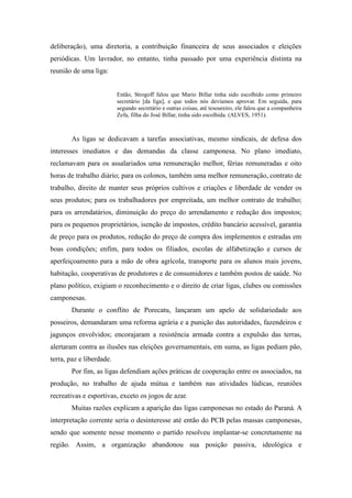 deliberação), uma diretoria, a contribuição financeira de seus associados e eleições
periódicas. Um lavrador, no entanto, tinha passado por uma experiência distinta na
reunião de uma liga:
Então, Strogoff falou que Mario Billar tinha sido escolhido como primeiro
secretário [da liga], e que todos nós devíamos aprovar. Em seguida, para
segundo secretário e outras coisas, até tesoureiro, ele falou que a companheira
Zefa, filha do José Billar, tinha sido escolhida. (ALVES, 1951).
As ligas se dedicavam a tarefas associativas, mesmo sindicais, de defesa dos
interesses imediatos e das demandas da classe camponesa. No plano imediato,
reclamavam para os assalariados uma remuneração melhor, férias remuneradas e oito
horas de trabalho diário; para os colonos, também uma melhor remuneração, contrato de
trabalho, direito de manter seus próprios cultivos e criações e liberdade de vender os
seus produtos; para os trabalhadores por empreitada, um melhor contrato de trabalho;
para os arrendatários, diminuição do preço do arrendamento e redução dos impostos;
para os pequenos proprietários, isenção de impostos, crédito bancário acessível, garantia
de preço para os produtos, redução do preço de compra dos implementos e estradas em
boas condições; enfim, para todos os filiados, escolas de alfabetização e cursos de
aperfeiçoamento para a mão de obra agrícola, transporte para os alunos mais jovens,
habitação, cooperativas de produtores e de consumidores e também postos de saúde. No
plano político, exigiam o reconhecimento e o direito de criar ligas, clubes ou comissões
camponesas.
Durante o conflito de Porecatu, lançaram um apelo de solidariedade aos
posseiros, demandaram uma reforma agrária e a punição das autoridades, fazendeiros e
jagunços envolvidos; encorajaram a resistência armada contra a expulsão das terras,
alertaram contra as ilusões nas eleições governamentais, em suma, as ligas pediam pão,
terra, paz e liberdade.
Por fim, as ligas defendiam ações práticas de cooperação entre os associados, na
produção, no trabalho de ajuda mútua e também nas atividades lúdicas, reuniões
recreativas e esportivas, exceto os jogos de azar.
Muitas razões explicam a aparição das ligas camponesas no estado do Paraná. A
interpretação corrente seria o desinteresse até então do PCB pelas massas camponesas,
sendo que somente nesse momento o partido resolveu implantar-se concretamente na
região. Assim, a organização abandonou sua posição passiva, ideológica e
 