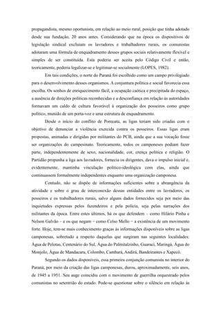 propagandista, mesmo oportunista, em relação ao meio rural, posição que tinha adotado
desde sua fundação, 20 anos antes. Considerando que na época os dispositivos de
legislação sindical excluíam os lavradores e trabalhadores rurais, os comunistas
adotaram uma fórmula de enquadramento desses grupos sociais relativamente flexível e
simples de ser constituída. Esta poderia ser aceita pelo Código Civil e então,
teoricamente, poderia legalizar-se e legitimar-se socialmente (LOPES, 1982).
Em tais condições, o norte do Paraná foi escolhido como um campo privilegiado
para o desenvolvimento desses organismos. A conjuntura política e social favorecia essa
escolha. Os sonhos de enriquecimento fácil, a ocupação caótica e precipitada do espaço,
a ausência de direções políticas reconhecidas e a desconfiança em relação às autoridades
formavam um caldo de cultura favorável à organização dos posseiros como grupo
político, munido de um porta-voz e uma estrutura de enquadramento.
Desde o início do conflito de Porecatu, as ligas teriam sido criadas com o
objetivo de denunciar a violência exercida contra os posseiros. Essas ligas eram
propostas, animadas e dirigidas por militantes do PCB, ainda que a sua vocação fosse
ser organizações do campesinato. Teoricamente, todos os camponeses podiam fazer
parte, independentemente de sexo, nacionalidade, cor, crença política e religião. O
Partidão propunha a liga aos lavradores, fornecia os dirigentes, dava o impulso inicial e,
evidentemente, mantinha vinculação político-ideológica com elas, ainda que
continuassem formalmente independentes enquanto uma organização camponesa.
Contudo, não se dispõe de informações suficientes sobre a abrangência da
atividade e sobre o grau de interconexão dessas entidades entre os lavradores, os
posseiros e os trabalhadores rurais, salvo alguns dados fornecidos seja por meio das
inquietudes expressas pelos fazendeiros e pela polícia, seja pelas narrações dos
militantes da época. Entre estes últimos, há os que defendem – como Hilário Pinha e
Nelson Galvão – e os que negam − como Celso Mello − a existência de um movimento
forte. Hoje, tem-se mais conhecimento graças às informações disponíveis sobre as ligas
camponesas, sobretudo a respeito daquelas que surgiram nas seguintes localidades:
Água de Pelotas, Centenário do Sul, Água do Palmitalzinho, Guaraci, Maringá, Água do
Monjolo, Água de Mandacaru, Colombo, Cambará, Andirá, Bandeirantes e Xapecó.
Segundo os dados disponíveis, essa primeira conjunção comunista no interior do
Paraná, por meio da criação das ligas camponesas, durou, aproximadamente, seis anos,
de 1945 a 1951. Seu auge coincidiu com o movimento de guerrilha orquestrado pelos
comunistas no setentrião do estado. Pode-se questionar sobre o silêncio em relação às
 
