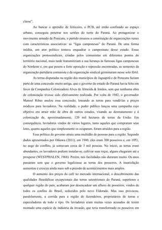 classe”.
Ao bancar o aprendiz de feiticeiro, o PCB, até então confinado ao espaço
urbano, conseguiu penetrar nos sertões do norte do Paraná. Ao protagonizar o
movimento armado de Porecatu, o partido ensaiou a constituição de organizações rurais
com características associativas: as “ligas camponesas” do Paraná. De uma forma
inédita, um ator político tentava enquadrar o campesinato desse estado. Essas
organizações protossindicais, criadas pelos comunistas em diferentes pontos do
território nacional, mais tarde transmitiriam a sua herança às famosas ligas camponesas
do Nordeste e, em que pesem a forte oposição e repressão encontradas, as sementes da
organização partidária comunista e da organização sindical germinaram nesse solo fértil.
As terras disputadas na região dos municípios de Jaguapitã e de Porecatu faziam
parte de uma concessão muito antiga, que o governo do estado do Paraná havia feito em
favor da Companhia Colonizadora Alves de Almeida & Irmãos, sem que nenhuma obra
de colonização tivesse sido efetivamente realizada. Por volta de 1942, o governador
Manoel Ribas anulou essa concessão, loteando as terras para vendê-las a preços
módicos para lavradores. Na realidade, o poder público lançou uma campanha cujo
objetivo era atrair mão de obra de outros estados, visando ao desmatamento e à
colonização de, aproximadamente, 120 mil hectares de terras da União. Em
consequência, lavradores vindos de vários lugares, tanto aqueles que compraram seus
lotes, quanto aqueles que simplesmente os ocuparam, foram atraídos para a região.
Essa política do governo atraiu uma multidão de pessoas para a região. Segundo
dados apresentados por Oikawa (2011), em 1940, eles eram 300 posseiros e, em 1951,
no auge do conflito, já somavam cerca de 3 mil pessoas. No início, as terras eram
abundantes, os lavradores podiam instalar-se, cultivar suas roças, alguns chegaram até a
prosperar (WESTPHALEN, 1968). Porém, tais facilidades não duraram muito. Os anos
passaram sem que o governo legalizasse as terras dos posseiros. A insatisfação
aumentou e cresceu ainda mais sob a pressão de acontecimentos mais amplos.
O aumento dos preços do café no mercado internacional, o descobrimento das
qualidades fitoedáficas excepcionais das terras setentrionais do Paraná, superiores a
qualquer região do país, acabaram por desencadear um afluxo de posseiros, vindos de
todos os confins do Brasil, seduzidos pelo novo Eldorado. Mas isso provocou,
paralelamente, a corrida para a região de fazendeiros, proprietários de terras e
especuladores de todo o tipo. Os lavradores eram muitas vezes acusados de terem
montado uma espécie de indústria da invasão, que teria transformado os posseiros em
 