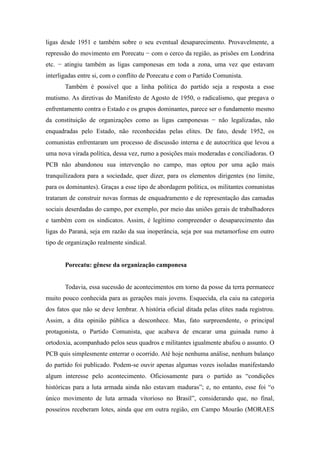 ligas desde 1951 e também sobre o seu eventual desaparecimento. Provavelmente, a
repressão do movimento em Porecatu − com o cerco da região, as prisões em Londrina
etc. − atingiu também as ligas camponesas em toda a zona, uma vez que estavam
interligadas entre si, com o conflito de Porecatu e com o Partido Comunista.
Também é possível que a linha política do partido seja a resposta a esse
mutismo. As diretivas do Manifesto de Agosto de 1950, o radicalismo, que pregava o
enfrentamento contra o Estado e os grupos dominantes, parece ser o fundamento mesmo
da constituição de organizações como as ligas camponesas − não legalizadas, não
enquadradas pelo Estado, não reconhecidas pelas elites. De fato, desde 1952, os
comunistas enfrentaram um processo de discussão interna e de autocrítica que levou a
uma nova virada política, dessa vez, rumo a posições mais moderadas e conciliadoras. O
PCB não abandonou sua intervenção no campo, mas optou por uma ação mais
tranquilizadora para a sociedade, quer dizer, para os elementos dirigentes (no limite,
para os dominantes). Graças a esse tipo de abordagem política, os militantes comunistas
trataram de construir novas formas de enquadramento e de representação das camadas
sociais deserdadas do campo, por exemplo, por meio das uniões gerais de trabalhadores
e também com os sindicatos. Assim, é legítimo compreender o desaparecimento das
ligas do Paraná, seja em razão da sua inoperância, seja por sua metamorfose em outro
tipo de organização realmente sindical.
Porecatu: gênese da organização camponesa
Todavia, essa sucessão de acontecimentos em torno da posse da terra permanece
muito pouco conhecida para as gerações mais jovens. Esquecida, ela caiu na categoria
dos fatos que não se deve lembrar. A história oficial ditada pelas elites nada registrou.
Assim, a dita opinião pública a desconhece. Mas, fato surpreendente, o principal
protagonista, o Partido Comunista, que acabava de encarar uma guinada rumo à
ortodoxia, acompanhado pelos seus quadros e militantes igualmente abafou o assunto. O
PCB quis simplesmente enterrar o ocorrido. Até hoje nenhuma análise, nenhum balanço
do partido foi publicado. Podem-se ouvir apenas algumas vozes isoladas manifestando
algum interesse pelo acontecimento. Oficiosamente para o partido as “condições
históricas para a luta armada ainda não estavam maduras”; e, no entanto, esse foi “o
único movimento de luta armada vitorioso no Brasil”, considerando que, no final,
posseiros receberam lotes, ainda que em outra região, em Campo Mourão (MORAES
 
