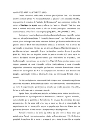 apud LOPES, 1982; NASCIMENTO, 1962).
Outros comunistas não tiveram a mesma apreciação dos fatos. João Saldanha
mostrou-se muito crítico: “os posseiros tornaram-se grileiros”; seus camaradas rebeldes,
uma espécie de soldados do “exército de Brancaleone”, que combatiam moinhos de
vento; o Manifesto de Agosto, uma resolução que “caiu no ridículo”. Tudo isso sem
fazer a mínima autocrítica, como se ele não tivesse participado diretamente dos
acontecimentos, como um de seus dirigentes (SIQUEIRA, 2007; CORRÊA, 1980).
Contudo, as vozes verdadeiramente discordantes abandonaram o partido, muitas
vezes por divergências políticas. O “cavaleiro da esperança”, Luís Carlos Prestes, sem
querer gastar muitas palavras sobre o assunto, declarou que Porecatu tinha sido um dos
grandes erros do PCB, não suficientemente analisado e discutido. Para a direção da
agremiação, o movimento foi mais que um erro, um fracasso. Mané Jacinto acusava o
partido: o sectarismo e a estupidez de seus chefes tinham causado a derrota da guerrilha
(PRIORI, 2000). Para os dirigentes, mudar de posição era tão fácil como trocar de
camisa: de repente acharam pejorativamente que o movimento era esquerdista, sem
fundamentação, e os rebeldes, uns aventureiros. O partido fugia em zigue-zague, como
sempre, passando de uma orientação política colaboracionista a uma orientação
esquerdista, sem nenhum respeito pelos que lutaram e morreram. Com certeza, todas as
críticas dos ex-dirigentes do PCB são compreensíveis, facilitadas pela distância em
relação à agremiação política e talvez pelo desejo ou necessidade de falar sobre o
assunto.
De fato, estabeleceu-se uma cumplicidade objetiva entre todas as forças políticas
envolvidas no conflito. Uma cortina de silêncio caiu sobre Porecatu, como uma espécie
de pacto do esquecimento, que irmanou o aparelho de Estado, passando pelas elites,
inclusive intelectuais, até os grupos de esquerda.
Apesar disso, este esforço de pesquisa, ao lado de outros poucos pesquisadores,
permitiu reunir um leque importante de documentos e “refrescar” algumas memórias,
demonstrando que a guerrilha de Porecatu não foi apagada da consciência dos seus
protagonistas. Se ela ainda está viva, isso se deve ao fato de a orquestração do
esquecimento não ter conseguido apagar as pegadas que Porecatu deixou para os
posteriores processos de lutas sociais e de representação do campesinato.
Porecatu constitui-se no ponto de partida de uma série de lutas rurais que
eclodiram no Paraná e mesmo em outros estados ao longo dos anos 1950. O objetivo
principal dessas lutas foi, e ainda é, o acesso à terra. Antes da guerrilha, o cenário
 