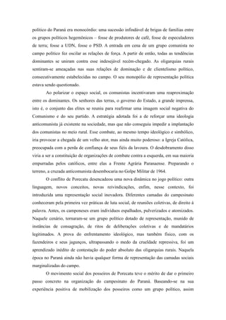 político do Paraná era monocórdio: uma sucessão infindável de brigas de famílias entre
os grupos políticos hegemônicos – fosse de produtores de café, fosse de especuladores
de terra; fosse a UDN, fosse o PSD. A entrada em cena de um grupo comunista no
campo político fez oscilar as relações de força. A partir de então, todas as tendências
dominantes se uniram contra esse indesejável recém-chegado. As oligarquias rurais
sentiram-se ameaçadas nas suas relações de dominação e de clientelismo político,
consecutivamente estabelecidas no campo. O seu monopólio de representação política
estava sendo questionado.
Ao polarizar o espaço social, os comunistas incentivaram uma reaproximação
entre os dominantes. Os senhores das terras, o governo do Estado, a grande imprensa,
isto é, o conjunto das elites se reuniu para reafirmar uma imagem social negativa do
Comunismo e do seu partido. A estratégia adotada foi a de reforçar uma ideologia
anticomunista já existente na sociedade, mas que não conseguiu impedir a implantação
dos comunistas no meio rural. Esse combate, ao mesmo tempo ideológico e simbólico,
iria provocar a chegada de um velho ator, mas ainda muito poderoso: a Igreja Católica,
preocupada com a perda de confiança de seus fiéis da lavoura. O desdobramento disso
viria a ser a constituição de organizações de combate contra a esquerda, em sua maioria
empurradas pelos católicos, entre elas a Frente Agrária Paranaense. Preparando o
terreno, a cruzada anticomunista desembocaria no Golpe Militar de 1964.
O conflito de Porecatu desencadeou uma nova dinâmica no jogo político: outra
linguagem, novos conceitos, novas reivindicações, enfim, nesse contexto, foi
introduzida uma representação social inovadora. Diferentes camadas do campesinato
conheceram pela primeira vez práticas de luta social, de reuniões coletivas, de direito à
palavra. Antes, os camponeses eram indivíduos espalhados, pulverizados e atomizados.
Naquele cenário, tornaram-se um grupo político dotado de representação, munido de
instâncias de consagração, de ritos de deliberações coletivas e de mandatários
legitimados. A prova do enfrentamento ideológico, mas também físico, com os
fazendeiros e seus jagunços, ultrapassando o medo da crueldade repressiva, foi um
aprendizado inédito de contestação do poder absoluto das oligarquias rurais. Naquela
época no Paraná ainda não havia qualquer forma de representação das camadas sociais
marginalizadas do campo.
O movimento social dos posseiros de Porecatu teve o mérito de dar o primeiro
passo concreto na organização do campesinato do Paraná. Baseando-se na sua
experiência positiva de mobilização dos posseiros como um grupo político, assim
 