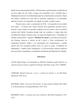 dotado de uma representação política, o PCB assentou a primeira pedra na edificação de
um novo espaço de luta social. A seguir, essa experiência viria a contribuir para a
deflagração do processo de sindicalização agrícola, conduzido pelos comunistas. Alguns
anos depois, constituir-se-ia uma rede de sindicatos camponeses e de assalariados
agrícolas, no início, nos municípios; em seguida, no estado; e, depois, no país.
Porecatu marca, assim, o ancoramento do PCB – e da esquerda, em um sentido
mais amplo – no Paraná rural. Enfim, Porecatu ficou igualmente marcada como a
primeira e única tentativa de guerrilha camponesa que foi levada a cabo no território
nacional pelo Partido Comunista durante toda sua existência. A região tinha sido
escolhida pela direção comunista como um lugar privilegiado para a “fecundação do
embrião revolucionário”. Segundo o Manifesto de Agosto, a revolução seria iminente.
Em Porecatu, tomou-se a decisão de pôr à prova a “fibra revolucionária” do
campesinato brasileiro. Depois e em consequência dos acontecimentos, o partido
aplicou uma nova orientação política, dessa vez rumo ao centro. O Manifesto foi
abandonado, o “capitão Carlos” desapareceu, e o PCB procuraria constituir sindicatos
bem mais dóceis, enquadrados e reconhecidos oficialmente pelo Ministério do Trabalho.
Referências
ALVES, Miguel Roque. 6a Testemunha. In: ROCHA, Eduardo Lousada. Relatório ao
chefe da polícia do Paraná: inquérito de Porecatu. São Paulo, 26 ago. 1951. (ADOPS).
ANDRADE, Manuel Correa de. A terra e o homem do Nordeste. 2. ed. São Paulo:
Brasiliense, 1969. 267 p.
BANDEIRA, Moniz. O governo João Goulart: as lutas sociais no Brasil (1961-1964).
5. ed. Rio de Janeiro: Civilização Brasileira, 1978. 187 p.
BOURDIEU, Pierre. A economia das trocas simbólicas. São Paulo: Perspectiva, 1974.
367 p.
 