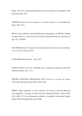 Paraná. 1982. 241 f. Dissertação (Mestrado em Ciência Política)–Universidade de São
Paulo, São Paulo, 1982.
MARTINS, José de Souza. Os camponeses e a política no Brasil. 3. ed. Petrópolis, RJ:
Vozes, 1986. 185 p.
MELLO, Celso Cabral de. Auto de Qualificação e Interrogatorio. In: ROCHA, Eduardo
Lousada. Relatório ao chefe da polícia do Paraná: inquérito de Porecatu. São Paulo, 26
ago. 1951. (ADOPS)
NASCIMENTO, Noel. O camponês no norte do Paraná. Revista Brasiliense, São Paulo,
nº 41, p. 124-125, mai./jun. 1962.
O CRUZEIRO, Rio de Janeiro , 14 jun. 1951.
OIKAWA, Marcelo. Porecatu: a guerrilha que os comunistas esqueceram. São Paulo:
Expressão Popular, 2011. 311 p.
PARTIDO COMUNISTA BRASILEIRO. PCB. Processo de cassação do registro
(1947). Belo Horizonte: Aldeia Global, 1980. 140 p.
PRIORI, Angelo Aparecido. A revolta camponesa de Porecatú: a luta pela defesa da
terra camponesa e a atuação do Partido Comunista Brasileiro (PCB) no campo (1942-
1952). 2000. 337 f. Tese (Doutorado em História e Sociedade)–Universidade Estadual
Paulista Júlio de Mesquita Filho, Assis, 2000.
 