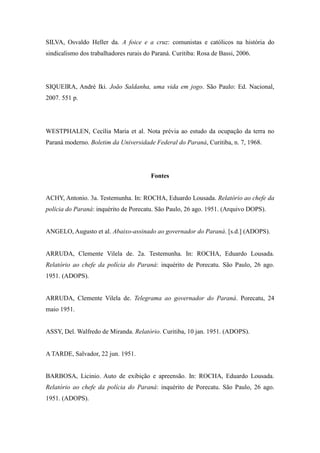 SILVA, Osvaldo Heller da. A foice e a cruz: comunistas e católicos na história do
sindicalismo dos trabalhadores rurais do Paraná. Curitiba: Rosa de Bassi, 2006.
SIQUEIRA, André Iki. João Saldanha, uma vida em jogo. São Paulo: Ed. Nacional,
2007. 551 p.
WESTPHALEN, Cecília Maria et al. Nota prévia ao estudo da ocupação da terra no
Paraná moderno. Boletim da Universidade Federal do Paraná, Curitiba, n. 7, 1968.
Fontes
ACHY, Antonio. 3a. Testemunha. In: ROCHA, Eduardo Lousada. Relatório ao chefe da
polícia do Paraná: inquérito de Porecatu. São Paulo, 26 ago. 1951. (Arquivo DOPS).
ANGELO, Augusto et al. Abaixo-assinado ao governador do Paraná. [s.d.] (ADOPS).
ARRUDA, Clemente Vilela de. 2a. Testemunha. In: ROCHA, Eduardo Lousada.
Relatório ao chefe da polícia do Paraná: inquérito de Porecatu. São Paulo, 26 ago.
1951. (ADOPS).
ARRUDA, Clemente Vilela de. Telegrama ao governador do Paraná. Porecatu, 24
maio 1951.
ASSY, Del. Walfredo de Miranda. Relatório. Curitiba, 10 jan. 1951. (ADOPS).
A TARDE, Salvador, 22 jun. 1951.
BARBOSA, Licinio. Auto de exibição e apreensão. In: ROCHA, Eduardo Lousada.
Relatório ao chefe da polícia do Paraná: inquérito de Porecatu. São Paulo, 26 ago.
1951. (ADOPS).
 