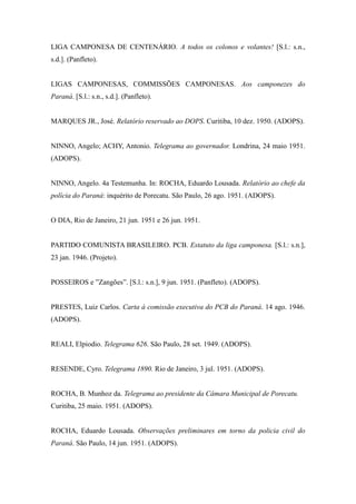 LIGA CAMPONESA DE CENTENÁRIO. A todos os colonos e volantes! [S.l.: s.n.,
s.d.]. (Panfleto).
LIGAS CAMPONESAS, COMMISSÕES CAMPONESAS. Aos camponezes do
Paraná. [S.l.: s.n., s.d.]. (Panfleto).
MARQUES JR., José. Relatório reservado ao DOPS. Curitiba, 10 dez. 1950. (ADOPS).
NINNO, Angelo; ACHY, Antonio. Telegrama ao governador. Londrina, 24 maio 1951.
(ADOPS).
NINNO, Angelo. 4a Testemunha. In: ROCHA, Eduardo Lousada. Relatório ao chefe da
polícia do Paraná: inquérito de Porecatu. São Paulo, 26 ago. 1951. (ADOPS).
O DIA, Rio de Janeiro, 21 jun. 1951 e 26 jun. 1951.
PARTIDO COMUNISTA BRASILEIRO. PCB. Estatuto da liga camponesa. [S.l.: s.n.],
23 jan. 1946. (Projeto).
POSSEIROS e ”Zangões”. [S.l.: s.n.], 9 jun. 1951. (Panfleto). (ADOPS).
PRESTES, Luiz Carlos. Carta à comissão executiva do PCB do Paraná. 14 ago. 1946.
(ADOPS).
REALI, Elpiodio. Telegrama 626. São Paulo, 28 set. 1949. (ADOPS).
RESENDE, Cyro. Telegrama 1890. Rio de Janeiro, 3 jul. 1951. (ADOPS).
ROCHA, B. Munhoz da. Telegrama ao presidente da Câmara Municipal de Porecatu.
Curitiba, 25 maio. 1951. (ADOPS).
ROCHA, Eduardo Lousada. Observações preliminares em torno da policia civil do
Paraná. São Paulo, 14 jun. 1951. (ADOPS).
 