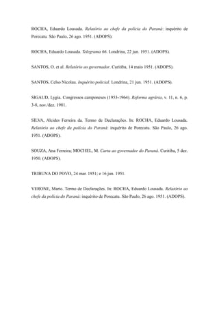 ROCHA, Eduardo Lousada. Relatório ao chefe da polícia do Paraná: inquérito de
Porecatu. São Paulo, 26 ago. 1951. (ADOPS).
ROCHA, Eduardo Lousada. Telegrama 66. Londrina, 22 jun. 1951. (ADOPS).
SANTOS, O. et al. Relatório ao governador. Curitiba, 14 maio 1951. (ADOPS).
SANTOS, Celso Nicolau. Inquérito policial. Londrina, 21 jun. 1951. (ADOPS).
SIGAUD, Lygia. Congressos camponeses (1953-1964). Reforma agrária, v. 11, n. 6, p.
3-8, nov./dez. 1981.
SILVA, Alcides Ferreira da. Termo de Declarações. In: ROCHA, Eduardo Lousada.
Relatório ao chefe da polícia do Paraná: inquérito de Porecatu. São Paulo, 26 ago.
1951. (ADOPS).
SOUZA, Ana Ferreira; MOCHEL, M. Carta ao governador do Paraná. Curitiba, 5 dez.
1950. (ADOPS).
TRIBUNA DO POVO, 24 mar. 1951; e 16 jun. 1951.
VERONE, Mario. Termo de Declarações. In: ROCHA, Eduardo Lousada. Relatório ao
chefe da polícia do Paraná: inquérito de Porecatu. São Paulo, 26 ago. 1951. (ADOPS).
 