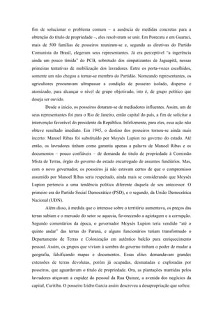 fim de solucionar o problema comum – a ausência de medidas concretas para a
obtenção do título de propriedade –, eles resolveram se unir. Em Porecatu e em Guaraci,
mais de 500 famílias de posseiros reuniram-se e, segundo as diretivas do Partido
Comunista do Brasil, elegeram seus representantes. Já era perceptível “a ingerência
ainda um pouco tímida” do PCB, sobretudo dos simpatizantes de Jaguapitã, nessas
primeiras tentativas de mobilização dos lavradores. Entre os porta-vozes escolhidos,
somente um não chegou a tornar-se membro do Partidão. Nomeando representantes, os
agricultores procuravam ultrapassar a condição de posseiro isolado, disperso e
atomizado, para alcançar o nível de grupo objetivado, isto é, de grupo político que
deseja ser ouvido.
Desde o início, os posseiros dotaram-se de mediadores influentes. Assim, um de
seus representantes foi para o Rio de Janeiro, então capital do país, a fim de solicitar a
intervenção favorável do presidente da República. Infelizmente, para eles, essa ação não
obteve resultado imediato. Em 1945, o destino dos posseiros tornou-se ainda mais
incerto: Manoel Ribas foi substituído por Moysés Lupion no governo do estado. Até
então, os lavradores tinham como garantia apenas a palavra de Manoel Ribas e os
documentos – pouco confiáveis – de demanda do título de propriedade à Comissão
Mista de Terras, órgão do governo do estado encarregado de assuntos fundiários. Mas,
com o novo governador, os posseiros já não estavam certos de que o compromisso
assumido por Manoel Ribas seria respeitado, ainda mais se considerando que Moysés
Lupion pertencia a uma tendência política diferente daquela de seu antecessor. O
primeiro era do Partido Social Democrático (PSD), e o segundo, da União Democrática
Nacional (UDN).
Além disso, à medida que o interesse sobre o território aumentava, os preços das
terras subiam e o mercado do setor se aquecia, favorecendo a agiotagem e a corrupção.
Segundo comentários da época, o governador Moysés Lupion teria vendido “até o
quinto andar” das terras do Paraná, e alguns funcionários teriam transformado o
Departamento de Terras e Colonização em autêntico balcão para enriquecimento
pessoal. Assim, os grupos que viviam à sombra do governo tinham o poder de mudar a
geografia, falsificando mapas e documentos. Essas elites demandavam grandes
extensões de terras devolutas, porém já ocupadas, desmatadas e exploradas por
posseiros, que aguardavam o título de propriedade. Ora, as plantações mantidas pelos
lavradores atiçavam a cupidez do pessoal da Rua Quinze, a avenida dos negócios da
capital, Curitiba. O posseiro Izidro Garcia assim descreveu a desapropriação que sofreu:
 