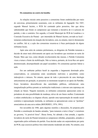 Os comunistas no centro da batalha
As relações iniciais entre posseiros e comunistas foram estabelecidas por meio
de conversas, primeiramente ocasionais, com os militantes de Jaguapitã. Em 1947,
segundo Manoel Jacinto, o PCB foi contatado pelos posseiros, fato que deixa
subentendido que foram os camponeses que tomaram a iniciativa de ir à procura do
partido, e não o contrário. Em seguida, o Comitê Municipal do PCB de Londrina e a
Comissão Executiva do Paraná – por intermédio de Manoel Jacinto, enviado ao local –
tomaram conhecimento da situação dos lavradores, sem, no entanto, intervir diretamente
no conflito. Até aí, a ação dos comunistas resumia-se à fraca participação de alguns
militantes locais.
Após uma série de contatos preliminares, os dirigentes do Partidão tomaram a
decisão de atuar mais efetivamente em apoio aos lavradores que resistiam no norte do
Paraná. Mais que isso, como direção revolucionária das massas, o Partido Comunista
visou a tomar a frente da mobilização. Não se tratava, portanto, de levar-lhes um apoio
desinteressado, desempenhando um papel secundário. Os comunistas queriam liderar a
ação.
Em um ambiente político hostil às esquerdas e largamente dominado pelos
conservadores, os comunistas eram socialmente malvistos e percebidos como
indesejáveis e intrusos. No entanto, apesar de todo o preconceito de uma ideologia
anticomunista em gestação, os posseiros se mostraram receptivos ao apoio do Partidão.
Esses lavradores desconfiavam das autoridades públicas, enfrentavam uma
marginalização política perante as instituições tradicionais e estavam sem esperança em
relação ao futuro. Naquele momento, os militantes comunistas apareceram como os
portadores de uma possibilidade de mudança, talvez de um futuro melhor. Contestando
a ordem estabelecida e os dogmas oficiais, opondo uma representação do mundo social
contrária à representação instituída, os militantes se apresentavam como os “profetas”
anunciadores de uma nova ordem (BOURDIEU, 1974, 1981).
Em novembro de 1948, após algumas reuniões e discussões, foi proposta pelo
Partidão a constituição de bandos armados, “para tomarem a terra à força” e resistirem
ao governo, “si possível fosse”. Dessa forma, foi adotada a luta armada, e aqueles
lavradores do norte do Paraná tornaram-se camponeses rebeldes, preparados, armados e
organizados pelos militantes do partido. Essa decisão audaz era surpreendente por parte
do PCB, cujo exercício político fora relativamente moderado até então. No entanto, essa
 