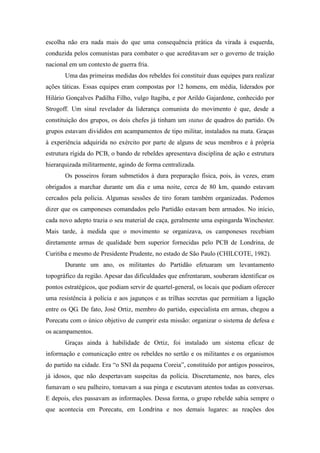 escolha não era nada mais do que uma consequência prática da virada à esquerda,
conduzida pelos comunistas para combater o que acreditavam ser o governo de traição
nacional em um contexto de guerra fria.
Uma das primeiras medidas dos rebeldes foi constituir duas equipes para realizar
ações táticas. Essas equipes eram compostas por 12 homens, em média, liderados por
Hilário Gonçalves Padilha Filho, vulgo Itagiba, e por Arildo Gajardone, conhecido por
Strogoff. Um sinal revelador da liderança comunista do movimento é que, desde a
constituição dos grupos, os dois chefes já tinham um status de quadros do partido. Os
grupos estavam divididos em acampamentos de tipo militar, instalados na mata. Graças
à experiência adquirida no exército por parte de alguns de seus membros e à própria
estrutura rígida do PCB, o bando de rebeldes apresentava disciplina de ação e estrutura
hierarquizada militarmente, agindo de forma centralizada.
Os posseiros foram submetidos à dura preparação física, pois, às vezes, eram
obrigados a marchar durante um dia e uma noite, cerca de 80 km, quando estavam
cercados pela polícia. Algumas sessões de tiro foram também organizadas. Podemos
dizer que os camponeses comandados pelo Partidão estavam bem armados. No início,
cada novo adepto trazia o seu material de caça, geralmente uma espingarda Winchester.
Mais tarde, à medida que o movimento se organizava, os camponeses recebiam
diretamente armas de qualidade bem superior fornecidas pelo PCB de Londrina, de
Curitiba e mesmo de Presidente Prudente, no estado de São Paulo (CHILCOTE, 1982).
Durante um ano, os militantes do Partidão efetuaram um levantamento
topográfico da região. Apesar das dificuldades que enfrentaram, souberam identificar os
pontos estratégicos, que podiam servir de quartel-general, os locais que podiam oferecer
uma resistência à polícia e aos jagunços e as trilhas secretas que permitiam a ligação
entre os QG. De fato, José Ortiz, membro do partido, especialista em armas, chegou a
Porecatu com o único objetivo de cumprir esta missão: organizar o sistema de defesa e
os acampamentos.
Graças ainda à habilidade de Ortiz, foi instalado um sistema eficaz de
informação e comunicação entre os rebeldes no sertão e os militantes e os organismos
do partido na cidade. Era “o SNI da pequena Coreia”, constituído por antigos posseiros,
já idosos, que não despertavam suspeitas da polícia. Discretamente, nos bares, eles
fumavam o seu palheiro, tomavam a sua pinga e escutavam atentos todas as conversas.
E depois, eles passavam as informações. Dessa forma, o grupo rebelde sabia sempre o
que acontecia em Porecatu, em Londrina e nos demais lugares: as reações dos
 