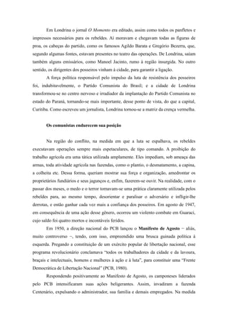 Em Londrina o jornal O Momento era editado, assim como todos os panfletos e
impressos necessários para os rebeldes. Aí moravam e chegavam todas as figuras de
proa, os cabeças do partido, como os famosos Agildo Barata e Gregório Bezerra, que,
segundo algumas fontes, estavam presentes no teatro das operações. De Londrina, saíam
também alguns emissários, como Manoel Jacinto, rumo à região insurgida. No outro
sentido, os dirigentes dos posseiros vinham à cidade, para garantir a ligação.
A força política responsável pelo impulso da luta de resistência dos posseiros
foi, indubitavelmente, o Partido Comunista do Brasil; e a cidade de Londrina
transformou-se no centro nervoso e irradiador da implantação do Partido Comunista no
estado do Paraná, tornando-se mais importante, desse ponto de vista, do que a capital,
Curitiba. Como escreveu um jornalista, Londrina tornou-se a matriz da crença vermelha.
Os comunistas endurecem sua posição
Na região do conflito, na medida em que a luta se espalhava, os rebeldes
executavam operações sempre mais espetaculares, de tipo comando. A proibição do
trabalho agrícola era uma tática utilizada amplamente. Eles impediam, sob ameaça das
armas, toda atividade agrícola nas fazendas, como o plantio, o desmatamento, a capina,
a colheita etc. Dessa forma, queriam mostrar sua força e organização, amedrontar os
proprietários fundiários e seus jagunços e, enfim, fazerem-se ouvir. Na realidade, com o
passar dos meses, o medo e o terror tornavam-se uma prática claramente utilizada pelos
rebeldes para, ao mesmo tempo, desorientar e paralisar o adversário e infligir-lhe
derrotas, e então ganhar cada vez mais a confiança dos posseiros. Em agosto de 1947,
em consequência de uma ação desse gênero, ocorreu um violento combate em Guaraci,
cujo saldo foi quatro mortos e incontáveis feridos.
Em 1950, a direção nacional do PCB lançou o Manifesto de Agosto − aliás,
muito controverso −, tendo, com isso, empreendido uma brusca guinada política à
esquerda. Pregando a constituição de um exército popular de libertação nacional, esse
programa revolucionário conclamava “todos os trabalhadores da cidade e da lavoura,
braçais e intelectuais, homens e mulheres à ação e à luta”, para constituir uma “Frente
Democrática de Libertação Nacional” (PCB, 1980).
Respondendo positivamente ao Manifesto de Agosto, os camponeses liderados
pelo PCB intensificaram suas ações beligerantes. Assim, invadiram a fazenda
Centenário, expulsando o administrador, sua família e demais empregados. Na medida
 