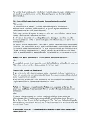 Na opinião da promotora, eles não teriam investido os percentuais estabelecidos
em saúde o que, também na opinião dela, configuraria ato de improbidade
administrativa.
Mas improbidade administrativa não é quando alguém rouba?
Não apenas.
De acordo com a lei 8429/92, existem diferentes tipos de improbidade
administrativa. Um deles, mais conhecido, é quando alguém se beneficia
pessoalmente de recursos públicos (roubo).
Outro, por exemplo, é quando se causa prejuízo aos cofres públicos mesmo que a
pessoa não tenha ganhado nada com isso.
E outro ainda é quando um agente público deixa de seguir a conduta prevista,
mesmo quando não tenha se beneficiado pessoalmente nem causado perda aos
cofres públicos.
Na opinião pessoal da promotora, tanto Aécio quanto Itamar estariam enquadrados
no último caso, porque não teriam, no entendimento dela, cumprido os percentuais
previstos de investimento em saúde. Ou seja, teriam cometido ato de improbidade
(deixar de seguir conduta prevista) mesmo que não tenha havido nenhum dano
material ao erário publico. Na opinião dela, teria havido um pretenso dano moral..
Então nem Aécio nem Itamar são acusados de desviar recursos?
Não.
A acusação é apenas de um suposto desvio de finalidade na utilização dos recursos.
Não existe nenhum centavo desaparecido de nenhum lugar.
Como assim desvio de finalidade?
O governo Aécio, além dos recursos do tesouro estadual, declarou investimentos
feitos em saneamento com recursos próprios da Copasa, empresa pública estadual,
como investimento em saúde.
A Organização Mundial de Saúde afirma que um real investido em saneamento
significa economizar 4 reais em tratamento de saúde.
Foi só em Minas que investimentos feitos com recursos próprios de
empresas públicas de saneamento foram declarados como investimento
em saúde?
NÃO.
A mesma coisa aconteceu, em muitos estados brasileiros, governados por
diferentes partidos. Estados governados pelo PT como Rio Grande do Sul, com
Tarso Genro, Mato Grosso do Sul, com Zeca do PT e Piauí com Wellington Dias são
apenas alguns exemplos de governo que fizeram rigorosamente a mesma coisa que
o governo de Minas.
E o Governo Federal? O que ele considerou como investimento em saúde
nesse período?
 