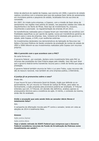 Antes da abertura do capital da Copasa, que ocorreu em 2006, o governo do estado
realizou convênios com a empresa para que ela pudesse fazer obras de saneamento
em municípios pobres e pequenos do estado, localizados fora da sua área de
concessão.
Em 2007, foi criada outra empresa, a Copanor, com a missão de fazer obras de
saneamento nas regiões mais pobres do estado, nas pequenas cidades dos Vales do
Jequitinhonha e do Norte de Minas. Esse tipo de investimento foi, inclusive,
reconhecido e autorizado na regulamentação da emenda 29 em 2012.
As transferências realizadas para a Copasa foram por intermédio de convênios com
finalidades específicas ou por aporte de capital, nunca por transferência genérica do
tesouro para o caixa da empresa. Isso, inclusive já foi atestado pelo governo do
estado, pela Copasa, a CVM, e por auditorias externas.
Os investimentos declarados nos demonstrativos da Aplicação de Recursos nas
Ações e Serviços Públicos de Saúde constante da prestação de contas do estado de
2003 a 2008 referem-se aos investimentos realizados pela Copasa com recursos
próprios.
Não é parecido com o que acontece com o PAC?
De certa forma sim.
O governo federal , por exemplo, declara como investimento feito pelo PAC os
recursos das prestações da Casa Própria pagas pelo cidadão. Isso não quer dizer
que o governo federal tenha transferido recurso para o chefe de família que paga a
prestação.
O governo federal também anuncia ter feito o Luz para Todos, cujos recursos não
são do tesouro nacional, mas também de uma empresa publica, a Eletrobrás.
A justiça já se pronunciou sobre o caso?
Ainda não.
O que houve foi que a Advocacia Geral do Estado, órgão que defende os ex-
governadores, fez um recurso no Tribunal de Justiça de Minas, para saber se,
tecnicamente, a ação proposta pela promotora poderia ser analisada. O Tribunal
entendeu que sim. O Tribunal, em decisão não definitiva, analisou apenas os
pressupostos técnicos para a existência da ação. O mérito, o conteúdo da mesma,
ainda não foi analisado.
Então a acusação que esta sendo feita ao senador Aécio Neves é
totalmente falsa?
Sim.
A campanha de difamação movida pelo PT contra o senador, tendo em vista as
eleições de 2014 é totalmente falsa.
Anexos
Ação contra Itamar
Ação contra Aécio
Veja a tabela retirada do SIAFI Federal que comprova que o Governo
Federal considerou recursos do Fundo de Erradicação da Pobreza como
investimento em saúde*:
 
