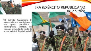 IRA (EXÉRCITO REPUBLICANO
IRLANDÊS)
O Exército Republicano Irlandês, mais
conhecido por sua sigla em inglês, IRA, foi
um grupo paramilitar católico e
reintegralista irlandês, que pretendia
separar a Irlanda do Norte do Reino Unido
e reanexá-la à República da Irlanda.
 
