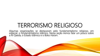 TERRORISMO RELIGIOSO
Algumas organizações se destacaram pelo fundamentalismo religioso, em
especial, o fundamentalismo islâmico. Nessa seção iremos falar um pouco sobre
a Al Qaeda, o Estado Islâmico e o Boko Haram.
 