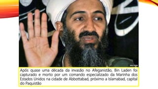 Após quase uma década da invasão no Afeganistão, Bin Laden foi
capturado e morto por um comando especializado da Marinha dos
Estados Unidos na cidade de Abbottabad, próximo a Islamabad, capital
do Paquistão
 