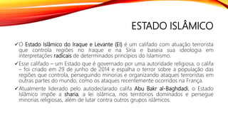 ESTADO ISLÂMICO
O Estado Islâmico do Iraque e Levante (EI) é um califado com atuação terrorista
que controla regiões no Iraque e na Síria e baseia sua ideologia em
interpretações radicais de determinados princípios do Islamismo.
Esse califado – um Estado que é governado por uma autoridade religiosa, o califa
– foi criado em 29 de junho de 2014 e espalha o terror sobre a população das
regiões que controla, perseguindo minorias e organizando ataques terroristas em
outras partes do mundo, como os ataques recentemente ocorridos na França.
Atualmente liderado pelo autodeclarado califa Abu Bakr al-Baghdadi, o Estado
Islâmico impõe a sharia, a lei islâmica, nos territórios dominados e persegue
minorias religiosas, além de lutar contra outros grupos islâmicos.
 