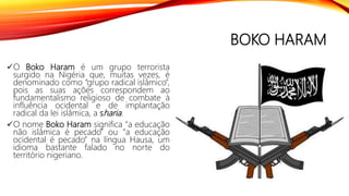 BOKO HARAM
O Boko Haram é um grupo terrorista
surgido na Nigéria que, muitas vezes, é
denominado como “grupo radical islâmico”,
pois as suas ações correspondem ao
fundamentalismo religioso de combate à
influência ocidental e de implantação
radical da lei islâmica, a sharia.
O nome Boko Haram significa “a educação
não islâmica é pecado” ou “a educação
ocidental é pecado” na língua Hausa, um
idioma bastante falado no norte do
território nigeriano.
 