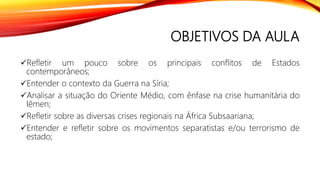OBJETIVOS DA AULA
Refletir um pouco sobre os principais conflitos de Estados
contemporâneos;
Entender o contexto da Guerra na Síria;
Analisar a situação do Oriente Médio, com ênfase na crise humanitária do
Iêmen;
Refletir sobre as diversas crises regionais na África Subsaariana;
Entender e refletir sobre os movimentos separatistas e/ou terrorismo de
estado;
 
