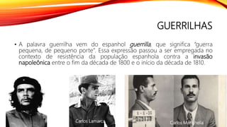 GUERRILHAS
• A palavra guerrilha vem do espanhol guerrilla, que significa “guerra
pequena, de pequeno porte”. Essa expressão passou a ser empregada no
contexto de resistência da população espanhola contra a invasão
napoleônica entre o fim da década de 1800 e o início da década de 1810.
Carlos MarighellaCarlos Lamarca
 